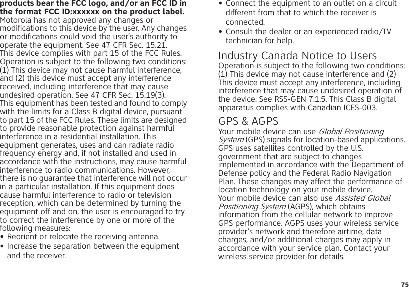 75products bear the FCC logo, and/or an FCC ID in the format FCC ID:xxxxxx on the product label.Motorola has not approved any changes or modifications to this device by the user. Any changes or modifications could void the user’s authority to operate the equipment. See 47 CFR Sec. 15.21.This device complies with part 15 of the FCC Rules. Operation is subject to the following two conditions: (1) This device may not cause harmful interference, and (2) this device must accept any interference received, including interference that may cause undesired operation. See 47 CFR Sec. 15.19(3).This equipment has been tested and found to comply with the limits for a Class B digital device, pursuant to part 15 of the FCC Rules. These limits are designed to provide reasonable protection against harmful interference in a residential installation. This equipment generates, uses and can radiate radio frequency energy and, if not installed and used in accordance with the instructions, may cause harmful interference to radio communications. However, there is no guarantee that interference will not occur in a particular installation. If this equipment does cause harmful interference to radio or television reception, which can be determined by turning the equipment off and on, the user is encouraged to try to correct the interference by one or more of the following measures:•Reorient or relocate the receiving antenna.•Increase the separation between the equipment and the receiver.•Connect the equipment to an outlet on a circuit different from that to which the receiver is connected.•Consult the dealer or an experienced radio/TV technician for help.Industry Canada Notice to UsersIndustr y Canada No ticeOperation is subject to the following two conditions: (1) This device may not cause interference and (2) This device must accept any interference, including interference that may cause undesired operation of the device. See RSS-GEN 7.1.5. This Class B digital apparatus complies with Canadian ICES-003.GPS &amp; AGPSGPS &amp; AGP SYour mobile device can use Global Positioning System (GPS) signals for location-based applications. GPS uses satellites controlled by the U.S. government that are subject to changes implemented in accordance with the Department of Defense policy and the Federal Radio Navigation Plan. These changes may affect the performance of location technology on your mobile device.Your mobile device can also use Assisted Global Positioning System (AGPS), which obtains information from the cellular network to improve GPS performance. AGPS uses your wireless service provider&apos;s network and therefore airtime, data charges, and/or additional charges may apply in accordance with your service plan. Contact your wireless service provider for details.