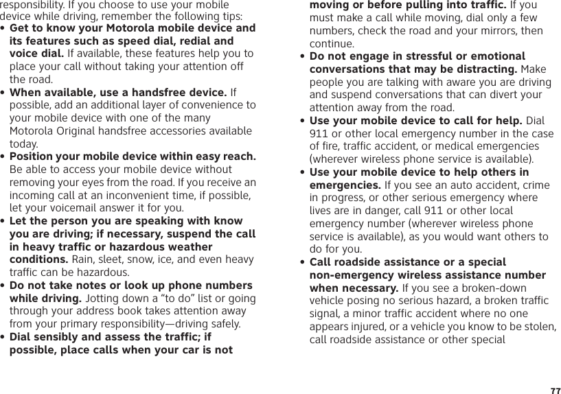 77responsibility. If you choose to use your mobile device while driving, remember the following tips:• Get to know your Motorola mobile device and its features such as speed dial, redial and voice dial. If available, these features help you to place your call without taking your attention off the road.• When available, use a handsfree device. If possible, add an additional layer of convenience to your mobile device with one of the many Motorola Original handsfree accessories available today.• Position your mobile device within easy reach. Be able to access your mobile device without removing your eyes from the road. If you receive an incoming call at an inconvenient time, if possible, let your voicemail answer it for you.• Let the person you are speaking with know you are driving; if necessary, suspend the call in heavy traffic or hazardous weather conditions. Rain, sleet, snow, ice, and even heavy traffic can be hazardous.• Do not take notes or look up phone numbers while driving. Jotting down a “to do” list or going through your address book takes attention away from your primary responsibility—driving safely.• Dial sensibly and assess the traffic; if possible, place calls when your car is not moving or before pulling into traffic. If you must make a call while moving, dial only a few numbers, check the road and your mirrors, then continue.• Do not engage in stressful or emotional conversations that may be distracting. Make people you are talking with aware you are driving and suspend conversations that can divert your attention away from the road.• Use your mobile device to call for help. Dial 911 or other local emergency number in the case of fire, traffic accident, or medical emergencies (wherever wireless phone service is available).• Use your mobile device to help others in emergencies. If you see an auto accident, crime in progress, or other serious emergency where lives are in danger, call 911 or other local emergency number (wherever wireless phone service is available), as you would want others to do for you.• Call roadside assistance or a special non-emergency wireless assistance number when necessary. If you see a broken-down vehicle posing no serious hazard, a broken traffic signal, a minor traffic accident where no one appears injured, or a vehicle you know to be stolen, call roadside assistance or other special 