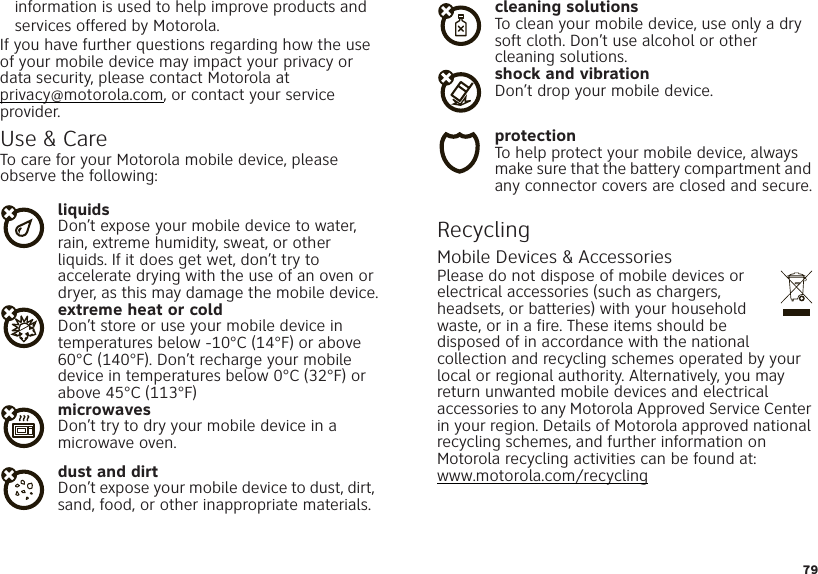 79information is used to help improve products and services offered by Motorola.If you have further questions regarding how the use of your mobile device may impact your privacy or data security, please contact Motorola at privacy@motorola.com, or contact your service provider.Use &amp; CareUse &amp; C areTo care for your Motorola mobile device, please observe the following:liquidsDon’t expose your mobile device to water, rain, extreme humidity, sweat, or other liquids. If it does get wet, don’t try to accelerate drying with the use of an oven or dryer, as this may damage the mobile device.extreme heat or coldDon’t store or use your mobile device in temperatures below -10°C (14°F) or above 60°C (140°F). Don’t recharge your mobile device in temperatures below 0°C (32°F) or above 45°C (113°F)microwavesDon’t try to dry your mobile device in a microwave oven.dust and dirtDon’t expose your mobile device to dust, dirt, sand, food, or other inappropriate materials.cleaning solutionsTo clean your mobile device, use only a dry soft cloth. Don’t use alcohol or other cleaning solutions.shock and vibrationDon’t drop your mobile device.protectionTo help protect your mobile device, always make sure that the battery compartment and any connector covers are closed and secure.RecyclingRecyclin gMobile Devices &amp; AccessoriesPlease do not dispose of mobile devices or electrical accessories (such as chargers, headsets, or batteries) with your household waste, or in a fire. These items should be disposed of in accordance with the national collection and recycling schemes operated by your local or regional authority. Alternatively, you may return unwanted mobile devices and electrical accessories to any Motorola Approved Service Center in your region. Details of Motorola approved national recycling schemes, and further information on Motorola recycling activities can be found at: www.motorola.com/recycling