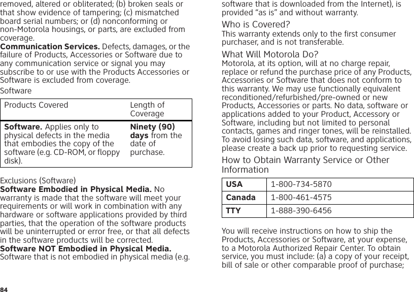 84removed, altered or obliterated; (b) broken seals or that show evidence of tampering; (c) mismatched board serial numbers; or (d) nonconforming or non-Motorola housings, or parts, are excluded from coverage.Communication Services. Defects, damages, or the failure of Products, Accessories or Software due to any communication service or signal you may subscribe to or use with the Products Accessories or Software is excluded from coverage.SoftwareExclusions (Software)Software Embodied in Physical Media. No warranty is made that the software will meet your requirements or will work in combination with any hardware or software applications provided by third parties, that the operation of the software products will be uninterrupted or error free, or that all defects in the software products will be corrected.Software NOT Embodied in Physical Media. Software that is not embodied in physical media (e.g. Products Covered Length of CoverageSoftware. Applies only to physical defects in the media that embodies the copy of the software (e.g. CD-ROM, or floppy disk).Ninety (90) days from the date of purchase.software that is downloaded from the Internet), is provided “as is” and without warranty.Who is Covered?This warranty extends only to the first consumer purchaser, and is not transferable.What Will Motorola Do?Motorola, at its option, will at no charge repair, replace or refund the purchase price of any Products, Accessories or Software that does not conform to this warranty. We may use functionally equivalent reconditioned/refurbished/pre-owned or new Products, Accessories or parts. No data, software or applications added to your Product, Accessory or Software, including but not limited to personal contacts, games and ringer tones, will be reinstalled. To avoid losing such data, software, and applications, please create a back up prior to requesting service.How to Obtain Warranty Service or Other InformationYou will receive instructions on how to ship the Products, Accessories or Software, at your expense, to a Motorola Authorized Repair Center. To obtain service, you must include: (a) a copy of your receipt, bill of sale or other comparable proof of purchase; USA 1-800-734-5870Canada 1-800-461-4575TTY 1-888-390-6456