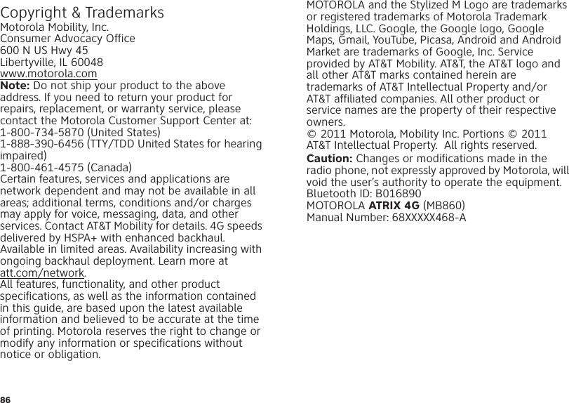 86 Copyright &amp; TrademarksMotorola Mobility, Inc.Consumer Advocacy Office600 N US Hwy 45Libertyville, IL 60048www.motorola.comNote: Do not ship your product to the above address. If you need to return your product for repairs, replacement, or warranty service, please contact the Motorola Customer Support Center at:1-800-734-5870 (United States)1-888-390-6456 (TTY/TDD United States for hearing impaired)1-800-461-4575 (Canada)Certain features, services and applications are network dependent and may not be available in all areas; additional terms, conditions and/or charges may apply for voice, messaging, data, and other services. Contact AT&amp;T Mobility for details. 4G speeds delivered by HSPA+ with enhanced backhaul. Available in limited areas. Availability increasing with ongoing backhaul deployment. Learn more at att.com/network.All features, functionality, and other product specifications, as well as the information contained in this guide, are based upon the latest available information and believed to be accurate at the time of printing. Motorola reserves the right to change or modify any information or specifications without notice or obligation.MOTOROLA and the Stylized M Logo are trademarks or registered trademarks of Motorola Trademark Holdings, LLC. Google, the Google logo, Google Maps, Gmail, YouTube, Picasa, Android and Android Market are trademarks of Google, Inc. Service provided by AT&amp;T Mobility. AT&amp;T, the AT&amp;T logo and all other AT&amp;T marks contained herein are trademarks of AT&amp;T Intellectual Property and/or AT&amp;T affiliated companies. All other product or service names are the property of their respective owners.© 2011 Motorola, Mobility Inc. Portions © 2011 AT&amp;T Intellectual Property.  All rights reserved.Caution: Changes or modifications made in the radio phone, not expressly approved by Motorola, will void the user’s authority to operate the equipment.Bluetooth ID: B016890MOTOROLA ATRIX 4G (MB860)Manual Number: 68XXXXX468-A