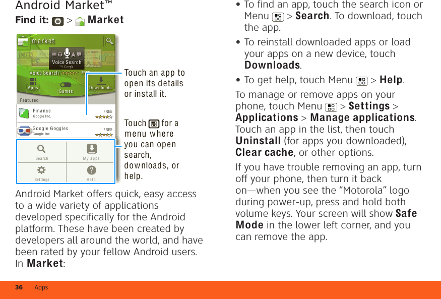 Apps36Android Market™Find it:  &gt;  MarketAndroid Market offers quick, easy access to a wide variety of applications developed specifically for the Android platform. These have been created by developers all around the world, and have been rated by your fellow Android users. In Market:Google Goggl e sGoogle I nc.GGGoogle M apsGoogle I nc.F in a nceGoogle I nc.FREEFREEFREEFREEGoogle Pi n yin I M EGoogle I nc.AppsFeaturedG a m es Dow n loadsm a rk e t3 m illion  bding unboVoice SearchFREEbooound.ndookkks.s nddTRRRAAAAAVTTTTTTTr 3r 3r 3aaddVVVEEEOv eOv eeeOv eOv eeOv eveerrrReaReaEEEEELLLLLLLVoice SearchbygGoogle MapsGoogle Inc.FREEFREEGoogle Pinyin I MEGoogle In c.Search M y ap psSetting s H e lpTouch an app to open its details or install it.Touch      for a menu where you can open search, downloads, or help.•To find an app, touch the search icon or Menu  &gt; Search. To download, touch the app.•To reinstall downloaded apps or load your apps on a new device, touch Downloads.•To get help, touch Menu  &gt; Help.To manage or remove apps on your phone, touch Menu  &gt; Settings &gt; Applications &gt; Manage applications. Touch an app in the list, then touch Uninstall (for apps you downloaded), Clear cache, or other options.If you have trouble removing an app, turn off your phone, then turn it back on—when you see the “Motorola” logo during power-up, press and hold both volume keys. Your screen will show Safe Mode in the lower left corner, and you can remove the app.