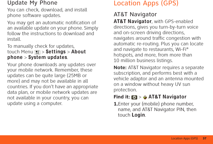 Location Apps (GPS) 37Update My PhoneYou can check, download, and install phone software updates.You may get an automatic notification of an available update on your phone. Simply follow the instructions to download and install.To manually check for updates, touch Menu  &gt; Settings &gt; About phone &gt; System updates.Your phone downloads any updates over your mobile network. Remember, these updates can be quite large (25MB or more) and may not be available in all countries. If you don’t have an appropriate data plan, or mobile network updates are not available in your country, you can update using a computer.Location Apps (GPS)AT&amp;T NavigatorAT&amp;TNavigator, with GPS-enabled directions, gives you turn-by-turn voice and on-screen driving directions, navigates around traffic congestion with automatic re-routing. Plus you can locate and navigate to restaurants, Wi-Fi® hotspots, and more, from more than 10 million business listings.Note: AT&amp;T Navigator requires a separate subscription, and performs best with a vehicle adaptor and an antenna mounted on a window without heavy UV sun protection.Find it:  &gt;  AT&amp;TNavigator  1.Enter your (mobile) phone number, name, and AT&amp;T Navigator PIN, then touch Login.