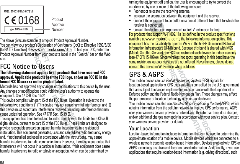 58The above gives an example of a typical Product Approval Number.You can view your product’s Declaration of Conformity (DoC) to Directive 1999/5/EC (to R&amp;TTE Directive) at www.motorola.com/rtte. To find your DoC, enter the Product Approval Number from your product’s label in the “Search” bar on the Web site.FCC Notice to UsersFCC NoticeThe following statement applies to all products that have received FCC approval. Applicable products bear the FCC logo, and/or an FCC ID in the format FCC ID:xxxxxx on the product label.Motorola has not approved any changes or modifications to this device by the user. Any changes or modifications could void the user’s authority to operate the equipment. See 47 CFR Sec. 15.21.This device complies with part 15 of the FCC Rules. Operation is subject to the following two conditions: (1) This device may not cause harmful interference, and (2) this device must accept any interference received, including interference that may cause undesired operation. See 47 CFR Sec. 15.19(3).This equipment has been tested and found to comply with the limits for a Class B digital device, pursuant to part 15 of the FCC Rules. These limits are designed to provide reasonable protection against harmful interference in a residential installation. This equipment generates, uses and can radiate radio frequency energy and, if not installed and used in accordance with the instructions, may cause harmful interference to radio communications. However, there is no guarantee that interference will not occur in a particular installation. If this equipment does cause harmful interference to radio or television reception, which can be determined by 0168 Product Approval Numberturning the equipment off and on, the user is encouraged to try to correct the interference by one or more of the following measures:•Reorient or relocate the receiving antenna.•Increase the separation between the equipment and the receiver.•Connect the equipment to an outlet on a circuit different from that to which the receiver is connected.•Consult the dealer or an experienced radio/TV technician for help.For products that support W-Fi 802.11a (as defined in the product specifications available at www.motorola.com), the following information applies. This equipment has the capability to operate Wi-Fi in the 5 GHz Unlicensed National Information Infrastructure (U-NII) band. Because this band is shared with MSS (Mobile Satellite Service), the FCC has restricted such devices to indoor use only (see 47 CFR 15.407(e)). Since wireless hot spots operating in this band have the same restriction, outdoor services are not offered. Nevertheless, please do not operate this device in Wi-Fi mode when outdoors.GPS &amp; AGPSGPS &amp; AGPSYour mobile device can use Global Positioning System (GPS) signals for location-based applications. GPS uses satellites controlled by the U.S. government that are subject to changes implemented in accordance with the Department of Defense policy and the Federal Radio Navigation Plan. These changes may affect the performance of location technology on your mobile device.Your mobile device can also use Assisted Global Positioning System (AGPS), which obtains information from the cellular network to improve GPS performance. AGPS uses your wireless service provider&apos;s network and therefore airtime, data charges, and/or additional charges may apply in accordance with your service plan. Contact your wireless service provider for details.Your LocationLocation-based information includes information that can be used to determine the approximate location of a mobile device. Mobile devices which are connected to a wireless network transmit location-based information. Devices enabled with GPS or AGPS technology also transmit location-based information. Additionally, if you use applications that require location-based information (e.g. driving directions), such 