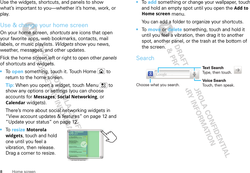 8Home screenUse the widgets, shortcuts, and panels to show what’s important to you—whether it’s home, work, or play.Use &amp; change your home screenOn your home screen, shortcuts are icons that open your favorite apps, web bookmarks, contacts, mail labels, or music playlists. Widgets show you news, weather, messages, and other updates.Flick the home screen left or right to open other panels of shortcuts and widgets.•To  open something, touch it. Touch Home  to return to the home screen.Tip: When you open a widget, touch Menu  to show any options or settings (you can choose accounts for Messages, Social Networking, or Calendar widgets).There’s more about social networking widgets in “View account updates &amp; features” on page 12 and “Update your status” on page 12.•To  resize Motorola widgets, touch and hold one until you feel a vibration, then release. Drag a corner to resize.THURSDAY08JULY1:30 pm to 2:30 pmLunch with Ray Smith3:00 pm to 4:00 pmTeam Meeting: Design Review+2 more+2 more1:30 pm to 2:30 pmLunch with Ray Smith5th and Broadway2:00 pm to 3:00 pmBusiness Plan discussion with team3:00 pm to 4:00 pmTeam Meeting: Design ReviewTHURSDAY08JULY1:30 301pm topm to2:30 2:30pm pmnchnchwithwithRayRaySmithSmith33:000 pm to 4:00 pmTTeeam Meeting: Design Review+2 more+2 more1:330 pm to 2:30 pmLuunch with Ray Smith5thth and Broadway22:000 pm to 3:00 pmBuusiness Plan discussion with team33:000 pm to 4:00 pmTTeeam Meeting: Design Reviewteam0000000000000000000011:31:31LuLuLuLuLuuunLuuunL•To  add something or change your wallpaper, touch and hold an empty spot until you open the Add to Home screen menu.You can add a folder to organize your shortcuts.•To  move or delete something, touch and hold it until you feel a vibration, then drag it to another spot, another panel, or the trash at the bottom of the screen.SearchText SearchType, then touch.Voice SearchTouch, then speak.Choose what you search.