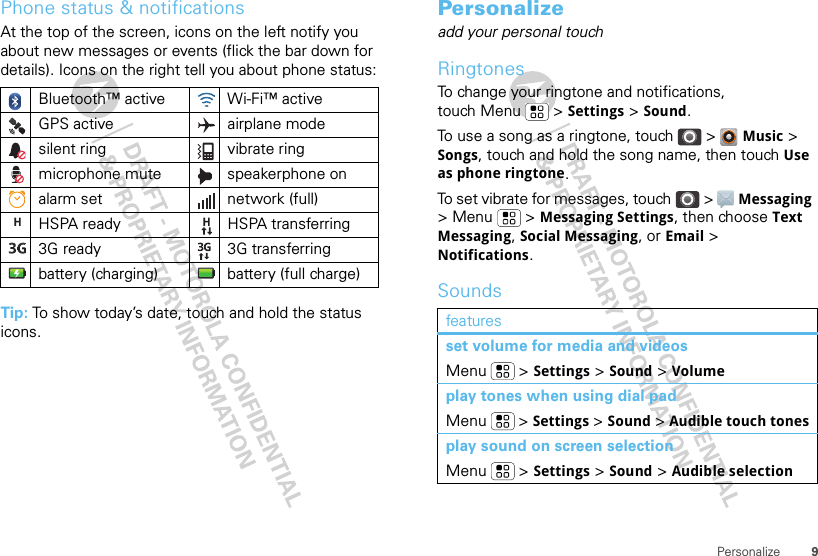 9PersonalizePhone status &amp; notificationsAt the top of the screen, icons on the left notify you about new messages or events (flick the bar down for details). Icons on the right tell you about phone status:Tip: To show today’s date, touch and hold the status icons.Bluetooth™ active  Wi-Fi™ activeGPS active airplane modesilent ring vibrate ringmicrophone mute speakerphone onalarm set  network (full)HSPA ready HSPA transferring3G ready 3G transferringbattery (charging) battery (full charge)Personalizeadd your personal touchRingtonesTo change your ringtone and notifications, touch Menu &gt; Settings &gt; Sound.To use a song as a ringtone, touch &gt;  Music &gt; Songs, touch and hold the song name, then touch Use as phone ringtone.To set vibrate for messages, touch &gt;  Messaging &gt; Menu  &gt; Messaging Settings, then choose Text Messaging, Social Messaging, or Email &gt; Notifications.Soundsfeaturesset volume for media and videosMenu  &gt; Settings &gt; Sound &gt; Volumeplay tones when using dial padMenu  &gt; Settings &gt; Sound &gt; Audible touch tonesplay sound on screen selectionMenu  &gt; Settings &gt; Sound &gt; Audible selection