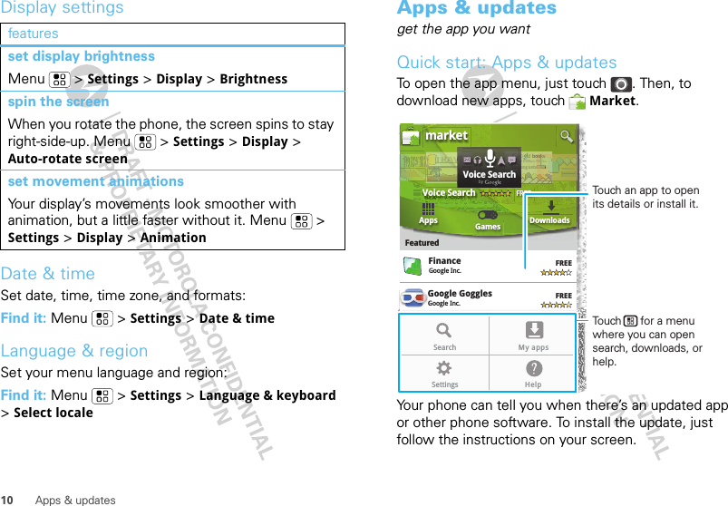 10 Apps &amp; updatesDisplay settingsDate &amp; timeSet date, time, time zone, and formats:Find it: Menu  &gt; Settings &gt; Date &amp; timeLanguage &amp; regionSet your menu language and region:Find it: Menu  &gt; Settings &gt; Language &amp; keyboard &gt; Select localefeaturesset display brightnessMenu  &gt; Settings &gt; Display &gt; Brightnessspin the screenWhen you rotate the phone, the screen spins to stay right-side-up. Menu  &gt; Settings &gt; Display &gt; Auto-rotate screenset movement animationsYour display’s movements look smoother with animation, but a little faster without it. Menu  &gt; Settings &gt; Display &gt; AnimationApps &amp; updatesget the app you wantQuick start: Apps &amp; updatesTo open the app menu, just touch . Then, to download new apps, touch  Market.Your phone can tell you when there’s an updated app or other phone software. To install the update, just follow the instructions on your screen.Google GogglesGoogle Inc.GGGoogle MapsGoogle Inc.FinanceGoogle Inc.FREEFREEFREEFREEGoogle Pinyin IMEGoogle Inc.AppsFeaturedGames Downloadsmarket3 million bdindig unboVoice SearchFREEbooound..ndokkks.s ndTRRRAAAAAVTTTTTTTr3r3r 3aaddVVVEEEOveeeeOveOveeeOveOveeerrrrReaReaEEEEELLLLLLLdVoice SearchbygGoogle MapsGoogle Inc.FREEFREEGoogle Pinyin IMEGoogle Inc.Search My appsSettings HelpTouch an app to open its details or install it.Touch      for a menu where you can open search, downloads, or help.