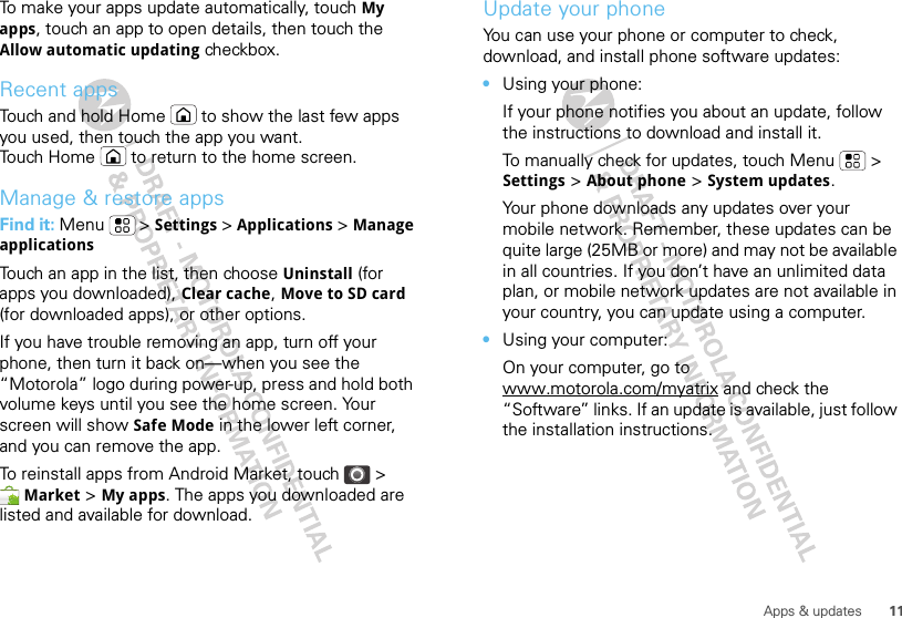 11Apps &amp; updatesTo make your apps update automatically, touch My apps, touch an app to open details, then touch the Allow automatic updating checkbox.Recent appsTouch and hold Home  to show the last few apps you used, then touch the app you want. Touch Home  to return to the home screen.Manage &amp; restore appsFind it: Menu  &gt; Settings &gt; Applications &gt; Manage applicationsTouch an app in the list, then choose Uninstall (for apps you downloaded), Clear cache, Move to SD card (for downloaded apps), or other options.If you have trouble removing an app, turn off your phone, then turn it back on—when you see the “Motorola” logo during power-up, press and hold both volume keys until you see the home screen. Your screen will show Safe Mode in the lower left corner, and you can remove the app.To reinstall apps from Android Market, touch &gt; Market &gt; My apps. The apps you downloaded are listed and available for download.Update your phoneYou can use your phone or computer to check, download, and install phone software updates:•Using your phone:If your phone notifies you about an update, follow the instructions to download and install it.To manually check for updates, touch Menu  &gt; Settings &gt; About phone &gt; System updates.Your phone downloads any updates over your mobile network. Remember, these updates can be quite large (25MB or more) and may not be available in all countries. If you don’t have an unlimited data plan, or mobile network updates are not available in your country, you can update using a computer.•Using your computer:On your computer, go to www.motorola.com/myatrix and check the “Software” links. If an update is available, just follow the installation instructions.