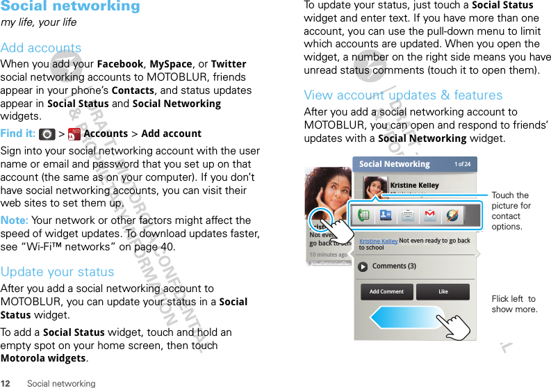 12 Social networkingSocial networkingmy life, your lifeAdd accountsWhen you add your Facebook, MySpace, or Twitter social networking accounts to MOTOBLUR, friends appear in your phone’s Contacts, and status updates appear in Social Status and Social Networking widgets.Find it:  &gt;  Accounts &gt; Add accountSign into your social networking account with the user name or email and password that you set up on that account (the same as on your computer). If you don’t have social networking accounts, you can visit their web sites to set them up.Note: Your network or other factors might affect the speed of widget updates. To download updates faster, see “Wi-Fi™ networks” on page 40.Update your statusAfter you add a social networking account to MOTOBLUR, you can update your status in a Social Status widget.To add a Social Status widget, touch and hold an empty spot on your home screen, then touch Motorola widgets.To update your status, just touch a Social Status widget and enter text. If you have more than one account, you can use the pull-down menu to limit which accounts are updated. When you open the widget, a number on the right side means you have unread status comments (touch it to open them).View account updates &amp; featuresAfter you add a social networking account to MOTOBLUR, you can open and respond to friends’ updates with a Social Networking widget.10 minutes agoKristine KelleyNot even ready to  go back to schoolKristine Kelley10 minutes ago1 of 24Social NetworkingStatus updateKristine Kelley Comments (3)Not even ready to go back to schoolAdd Comment Likee Kelleeeeeeeeeeeeeeeeeeeeeeeeeeeeeeeeeeeeyyyyyyyyyyn readyto scho10 minutes agoKristine KelleyKristine KelleyNot even ready to go back Flick left  to show more.Touch the picture for contact options.