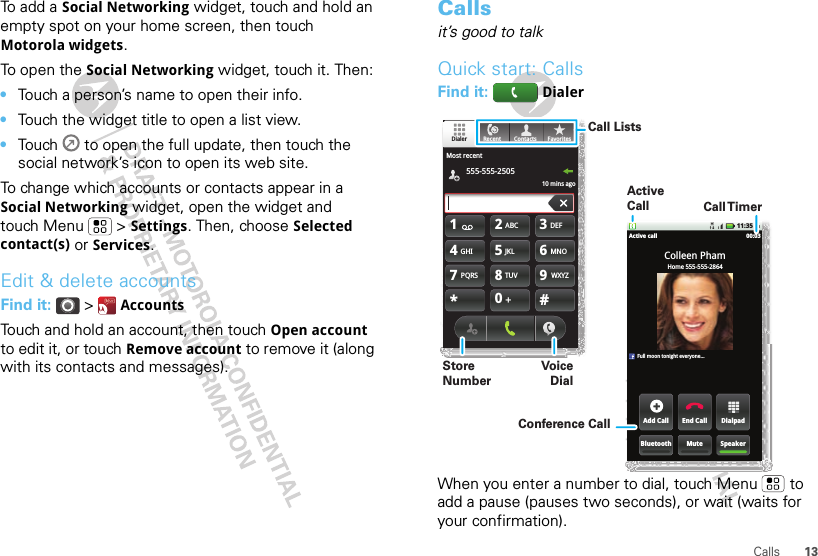 13CallsTo add a Social Networking widget, touch and hold an empty spot on your home screen, then touch Motorola widgets.To open the Social Networking widget, touch it. Then:•Touch a person’s name to open their info.•Touch the widget title to open a list view.•Touch   to open the full update, then touch the social network’s icon to open its web site.To change which accounts or contacts appear in a Social Networking widget, open the widget and touch Menu  &gt; Settings. Then, choose Selected contact(s) or Services.Edit &amp; delete accountsFind it:  &gt;  AccountsTouch and hold an account, then touch Open account to edit it, or touch Remove account to remove it (along with its contacts and messages).Callsit’s good to talkQuick start: CallsFind it:   DialerWhen you enter a number to dial, touch Menu  to add a pause (pauses two seconds), or wait (waits for your confirmation).11:35 AMDialpadEnd CallAdd CallSpeakerMuteBluetoothActive call 00:03Home 555-555-2864Colleen PhamFull moon tonight everyone...TUVPQRS WXYZ879*+#0GHI MNO465JKLABC DEF123Most recent555-555-250510 mins agoFavoritesContactsRecentDialerCall TimerActive CallConference CallCall ListsStore NumberVoice Dial