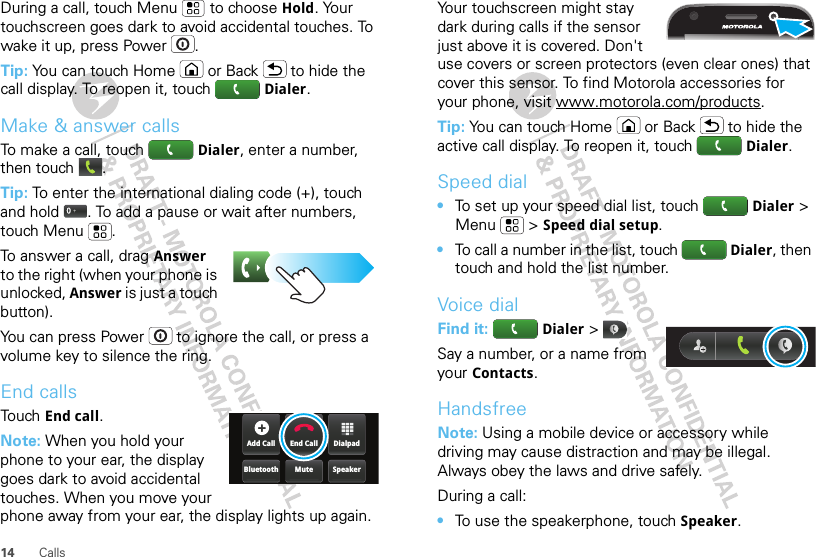 14 CallsDuring a call, touch Menu  to choose Hold. Your touchscreen goes dark to avoid accidental touches. To wake it up, press Power .Tip: You can touch Home or Back  to hide the call display. To reopen it, touch  Dialer.Make &amp; answer callsTo make a call, touch  Dialer, enter a number, then touch .Tip: To enter the international dialing code (+), touch and hold . To add a pause or wait after numbers, touch Menu .To answer a call, drag Answer to the right (when your phone is unlocked, Answer is just a touch button).You can press Power  to ignore the call, or press a volume key to silence the ring.End callsTouch End call.Note: When you hold your phone to your ear, the display goes dark to avoid accidental touches. When you move your phone away from your ear, the display lights up again.DialpadEnd CallAdd CallSpeakerMuteBluetoothYour touchscreen might stay dark during calls if the sensor just above it is covered. Don&apos;t use covers or screen protectors (even clear ones) that cover this sensor. To find Motorola accessories for your phone, visit www.motorola.com/products.Tip: You can touch Home or Back  to hide the active call display. To reopen it, touch  Dialer.Speed dial•To set up your speed dial list, touch   Dialer &gt; Menu  &gt; Speed dial setup.•To call a number in the list, touch   Dialer, then touch and hold the list number.Voice dialFind it:   Dialer &gt; Say a number, or a name from your Contacts.HandsfreeNote: Using a mobile device or accessory while driving may cause distraction and may be illegal. Always obey the laws and drive safely.During a call:•To use the speakerphone, touch Speaker.