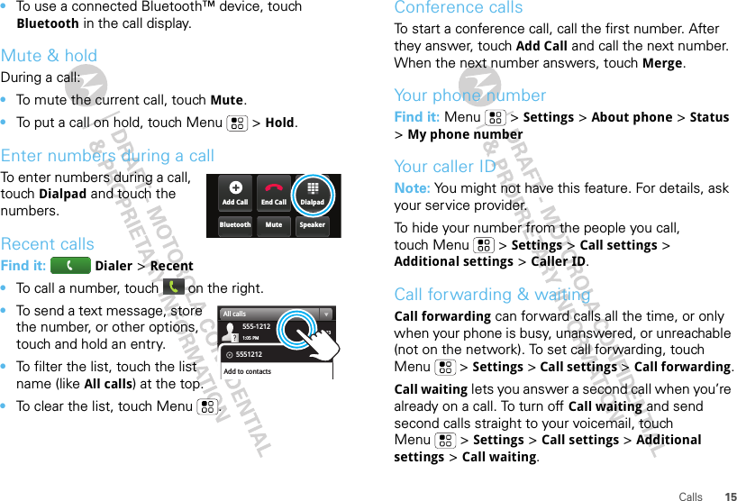 15Calls•To use a connected Bluetooth™ device, touch Bluetooth in the call display.Mute &amp; holdDuring a call:•To mute the current call, touch Mute.•To put a call on hold, touch Menu  &gt; Hold.Enter numbers during a callTo enter numbers during a call, touch Dialpad and touch the numbers.Recent callsFind it:   Dialer &gt; Recent•To call a number, touch   on the right.•To send a text message, store the number, or other options, touch and hold an entry.•To filter the list, touch the list name (like All calls) at the top.•To clear the list, touch Menu .DialpadEnd CallAdd CallSpeakerMuteBluetooth03:33555-12121:05 PMAll calls5551212Add to contactsConference callsTo start a conference call, call the first number. After they answer, touch Add Call and call the next number. When the next number answers, touch Merge.Your phone numberFind it: Menu  &gt; Settings &gt; About phone &gt; Status &gt; My phone numberYour caller IDNote: You might not have this feature. For details, ask your service provider.To hide your number from the people you call, touch Menu &gt; Settings &gt; Call settings &gt; Additional settings &gt; Caller ID.Call forwarding &amp; waitingCall forwarding can forward calls all the time, or only when your phone is busy, unanswered, or unreachable (not on the network). To set call forwarding, touch Menu  &gt; Settings &gt; Call settings &gt; Call forwarding.Call waiting lets you answer a second call when you’re already on a call. To turn off Call waiting and send second calls straight to your voicemail, touch Menu &gt; Settings &gt; Call settings &gt; Additional settings &gt; Call waiting.