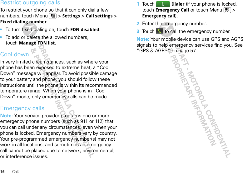 16 CallsRestrict outgoing callsTo restrict your phone so that it can only dial a few numbers, touch Menu &gt; Settings &gt; Call settings &gt; Fixed dialing number.•To turn fixed dialing on, touch FDN disabled.•To add or delete the allowed numbers, touch Manage FDN list.Cool downIn very limited circumstances, such as where your phone has been exposed to extreme heat, a “Cool Down” message will appear. To avoid possible damage to your battery and phone, you should follow these instructions until the phone is within its recommended temperature range. When your phone is in “Cool Down” mode, only emergency calls can be made.Emergency callsNote: Your service provider programs one or more emergency phone numbers (such as 911 or 112) that you can call under any circumstances, even when your phone is locked. Emergency numbers vary by country. Your pre-programmed emergency number(s) may not work in all locations, and sometimes an emergency call cannot be placed due to network, environmental, or interference issues.  1Touch  Dialer (if your phone is locked, touch Emergency Call or touch Menu  &gt; Emergency call).2Enter the emergency number.3Touch  to call the emergency number.Note: Your mobile device can use GPS and AGPS signals to help emergency services find you. See “GPS &amp; AGPS” on page 57.