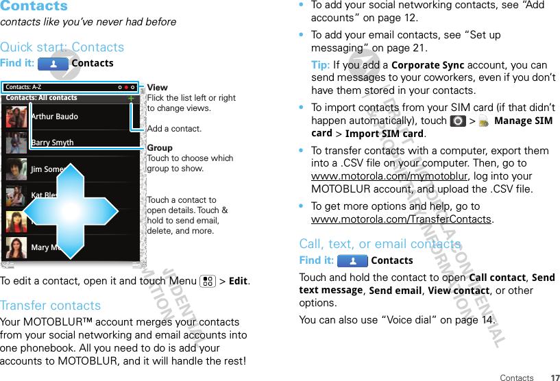 17ContactsContactscontacts like you’ve never had beforeQuick start: ContactsFind it:  ContactsTo edit a contact, open it and touch Menu  &gt; Edit.Transfer contactsYour MOTOBLUR™ account merges your contacts from your social networking and email accounts into one phonebook. All you need to do is add your accounts to MOTOBLUR, and it will handle the rest!Contacts: A-ZContacts: All contactsArthur BaudoMary MorganKristin CullenBarry SmythKat BleserJim SomersViewFlick the list left or right to change views.Add a contact.GroupTouch to choose which group to show.Touch a contact to open details. Touch &amp; hold to send email, delete, and more.•To add your social networking contacts, see “Add accounts” on page 12.•To add your email contacts, see “Set up messaging” on page 21.Tip: If you add a Corporate Sync account, you can send messages to your coworkers, even if you don’t have them stored in your contacts.•To import contacts from your SIM card (if that didn’t happen automatically), touch &gt;  Manage SIM card &gt; Import SIM card.•To transfer contacts with a computer, export them into a .CSV file on your computer. Then, go to www.motorola.com/mymotoblur, log into your MOTOBLUR account, and upload the .CSV file.•To get more options and help, go to www.motorola.com/TransferContacts.Call, text, or email contactsFind it:  ContactsTouch and hold the contact to open Call contact, Send text message, Send email, View contact, or other options.You can also use “Voice dial” on page 14.