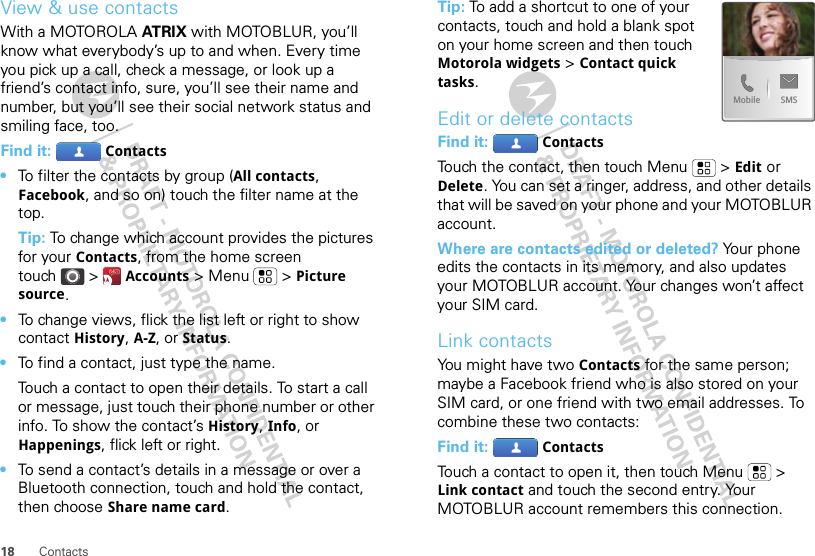 18 ContactsView &amp; use contactsWith a MOTOROLA AT RIX with MOTOBLUR, you’ll know what everybody’s up to and when. Every time you pick up a call, check a message, or look up a friend’s contact info, sure, you’ll see their name and number, but you’ll see their social network status and smiling face, too.Find it:  Contacts•To filter the contacts by group (All contacts, Facebook, and so on) touch the filter name at the top.Tip: To change which account provides the pictures for your Contacts, from the home screen touch &gt;  Accounts &gt; Menu  &gt; Picture source.•To change views, flick the list left or right to show contact History, A-Z, or Status.•To find a contact, just type the name.Touch a contact to open their details. To start a call or message, just touch their phone number or other info. To show the contact’s History, Info, or Happenings, flick left or right.•To send a contact’s details in a message or over a Bluetooth connection, touch and hold the contact, then choose Share name card.Tip: To add a shortcut to one of your contacts, touch and hold a blank spot on your home screen and then touch Motorola widgets &gt; Contact quick tasks.Edit or delete contactsFind it:  ContactsTouch the contact, then touch Menu  &gt; Edit or Delete. You can set a ringer, address, and other details that will be saved on your phone and your MOTOBLUR account.Where are contacts edited or deleted? Your phone edits the contacts in its memory, and also updates your MOTOBLUR account. Your changes won’t affect your SIM card.Link contactsYou might have two Contacts for the same person; maybe a Facebook friend who is also stored on your SIM card, or one friend with two email addresses. To combine these two contacts:Find it:  ContactsTouch a contact to open it, then touch Menu  &gt; Link contact and touch the second entry. Your MOTOBLUR account remembers this connection.SMSMobile