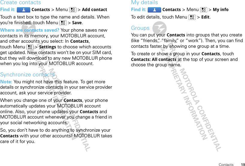 19ContactsCreate contactsFind it:  Contacts &gt; Menu  &gt; Add contactTouch a text box to type the name and details. When you’re finished, touch Menu  &gt; Save.Where are contacts saved? Your phone saves new contacts in its memory, your MOTOBLUR account, and other accounts you select: In Contacts, touch Menu  &gt; Settings to choose which accounts get updated. New contacts won’t be on your SIM card, but they will download to any new MOTOBLUR phone when you log into your MOTOBLUR account.Synchronize contactsNote: You might not have this feature. To get more details or synchronize contacts in your service provider account, ask your service provider.When you change one of your Contacts, your phone automatically updates your MOTOBLUR account online. Also, your phone updates your Contacts and MOTOBLUR account whenever you change a friend in your social networking accounts.So, you don’t have to do anything to synchronize your Contacts with your other accounts! MOTOBLUR takes care of it for you.My detailsFind it:  Contacts &gt; Menu  &gt; My infoTo edit details, touch Menu  &gt; Edit.GroupsYou can put your Contacts into groups that you create (like “friends,” “family,” or “work”). Then, you can find contacts faster by showing one group at a time.To create or show a group in your Contacts, touch Contacts: All contacts at the top of your screen and choose the group name.