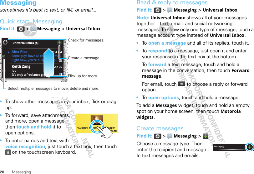 20 MessagingMessagingsometimes it’s best to text, or IM, or email...Quick start: MessagingFind it:  &gt;  Messaging &gt; Universal Inbox•To show other messages in your inbox, flick or drag up.•To forward, save attachments, and more, open a message, then touch and hold it to open options.•To enter names and text with voice recognition, just touch a text box, then touch  on the touchscreen keyboard.8:34 PMSep 25Keith ZangJobIt’s only a freelance gig, but it ...Universal Inbox (4) Some guys have all the luck - me...Right now, you’re busy flexing...Alex PicoCreate a message.Check for messages.Flick up for more.Select multiple messages to move, delete and more.&lt;Subject: Multimedia message&gt;7:30 PMRead &amp; reply to messagesFind it:  &gt;  Messaging &gt; Universal InboxNote: Universal Inbox shows all of your messages together—text, email, and social networking messages. To show only one type of message, touch a message account type instead of Universal Inbox.•To  open a message and all of its replies, touch it.•To  respond to a message, just open it and enter your response in the text box at the bottom.To  forward a text message, touch and hold a message in the conversation, then touch Forward message.For email, touch  to choose a reply or forward option.•To  open options, touch and hold a message.To add a Messages widget, touch and hold an empty spot on your home screen, then touch Motorola widgets.Create messagesFind it:  &gt;  Messaging &gt; Choose a message type. Then, enter the recipient and message. In text messages and emails, Messaging