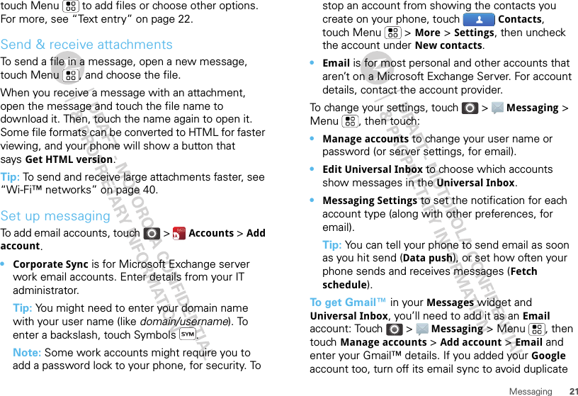 21Messagingtouch Menu  to add files or choose other options. For more, see “Text entry” on page 22.Send &amp; receive attachmentsTo send a file in a message, open a new message, touch Menu , and choose the file.When you receive a message with an attachment, open the message and touch the file name to download it. Then, touch the name again to open it. Some file formats can be converted to HTML for faster viewing, and your phone will show a button that says Get HTML version.Tip: To send and receive large attachments faster, see “Wi-Fi™ networks” on page 40.Set up messagingTo add email accounts, touch &gt;  Accounts &gt; Add account.•Corporate Sync is for Microsoft Exchange server work email accounts. Enter details from your IT administrator.Tip: You might need to enter your domain name with your user name (like domain/username). To enter a backslash, touch Symbols .Note: Some work accounts might require you to add a password lock to your phone, for security. To stop an account from showing the contacts you create on your phone, touch  Contacts, touch Menu  &gt; More &gt; Settings, then uncheck the account under New contacts.•Email is for most personal and other accounts that aren’t on a Microsoft Exchange Server. For account details, contact the account provider.To change your settings, touch &gt;  Messaging &gt; Menu , then touch:•Manage accounts to change your user name or password (or server settings, for email).•Edit Universal Inbox to choose which accounts show messages in the Universal Inbox.•Messaging Settings to set the notification for each account type (along with other preferences, for email).Tip: You can tell your phone to send email as soon as you hit send (Data push), or set how often your phone sends and receives messages (Fetch schedule).To  g e t  Gmail™ in your Messages widget and Universal Inbox, you’ll need to add it as an Email account: Touch &gt;  Messaging &gt; Menu , then touch Manage accounts &gt; Add account &gt; Email and enter your Gmail™ details. If you added your Google account too, turn off its email sync to avoid duplicate 