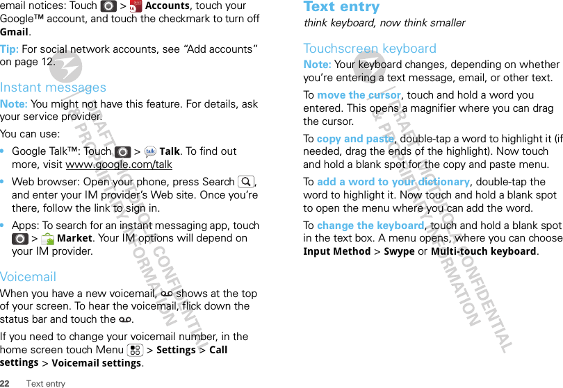 22 Text entryemail notices: Touch &gt;  Accounts, touch your Google™ account, and touch the checkmark to turn off Gmail.Tip: For social network accounts, see “Add accounts” on page 12.Instant messagesNote: You might not have this feature. For details, ask your service provider.You can use:•Google Talk™: Touch &gt;  Talk. To find out more, visit www.google.com/talk•Web browser: Open your phone, press Search , and enter your IM provider’s Web site. Once you’re there, follow the link to sign in.•Apps: To search for an instant messaging app, touch &gt;  Market. Your IM options will depend on your IM provider.VoicemailWhen you have a new voicemail,  shows at the top of your screen. To hear the voicemail, flick down the status bar and touch the  .If you need to change your voicemail number, in the home screen touch Menu  &gt; Settings &gt; Call settings &gt; Voicemail settings.Text entrythink keyboard, now think smallerTouchscreen keyboardNote: Your keyboard changes, depending on whether you’re entering a text message, email, or other text.To  move the cursor, touch and hold a word you entered. This opens a magnifier where you can drag the cursor.To  copy and paste, double-tap a word to highlight it (if needed, drag the ends of the highlight). Now touch and hold a blank spot for the copy and paste menu.To  add a word to your dictionary, double-tap the word to highlight it. Now touch and hold a blank spot to open the menu where you can add the word.To  change the keyboard, touch and hold a blank spot in the text box. A menu opens, where you can choose Input Method &gt; Swype or Multi-touch keyboard.