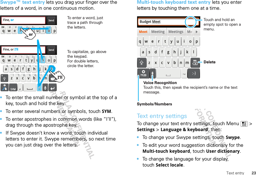 23Text entrySwype™ text entry lets you drag your finger over the letters of a word, in one continuous motion.•To enter the small number or symbol at the top of a key, touch and hold the key.•To enter several numbers or symbols, touch SYM.•To enter apostrophes in common words (like “I’ll”), drag through the apostrophe key.•If Swype doesn’t know a word, touch individual letters to enter it. Swype remembers, so next time you can just drag over the letters.SendFine, orSendFine, or I’ll:-)asdfghj k lqwe r t y u i o pzxcvbnmEN @#12 3 _%()!7890 /?&amp;$456+:;“,.SYMqwe r t y u i o pEN @#12 3 _%()To capitalize, go above the keypad.For double letters, circle the letter.i%l“.lli’li’To enter a word, just trace a path through the letters.o(r1rroooorI’llMulti-touch keyboard text entry lets you enter letters by touching them one at a time.Text entry settingsTo change your text entry settings, touch Menu  &gt; Settings &gt; Language &amp; keyboard, then:•To change your Swype settings, touch Swype.•To edit your word suggestion dictionary for the Multi-touch keyboard, touch User dictionary.•To change the language for your display, touch Select locale.Budget MeetMeeting Meetings MeMeetasdfghj klqwe r t y u i o pzxcvbnm. ,DELMMeeeeeeeeeeeeeeeeee?123DeleteSymbols/NumbersVoice RecognitionTouch this, then speak the recipient’s name or the text message.Touch and hold an empty spot to open a menu.