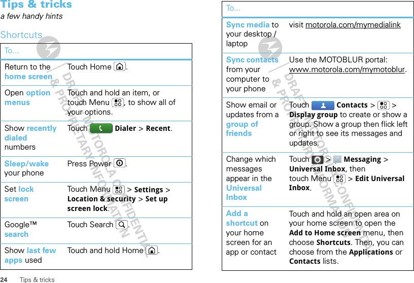 24 Tips &amp; tricksTips &amp; tricksa few handy hintsShortcutsTo . ..Return to the home screenTo u ch H o m e .Open option menusTouch and hold an item, or touch Menu , to show all of your options.Show recently dialed numbersTou ch   Dialer &gt; Recent.Sleep/wake your phonePress Power .Set lock screenTouch Menu  &gt; Settings &gt; Location &amp; security &gt; Set up screen lock. Google™ searchTouch Search .Show last few apps usedTouch and hold Home .Sync media to your desktop / laptopvisit motorola.com/mymedialinkSync contacts from your computer to your phoneUse the MOTOBLUR portal: www.motorola.com/mymotoblur. Show email or updates from a group of friendsTou ch Contacts &gt; &gt; Display group to create or show a group. Show a group then flick left or right to see its messages and updates.Change which messages appear in the Universal InboxTou ch  &gt;  Messaging &gt; Universal Inbox, then touch Menu  &gt; Edit Universal Inbox.Add a shortcut on your home screen for an app or contactTouch and hold an open area on your home screen to open the Add to Home screen menu, then choose Shortcuts. Then, you can choose from the Applications or Contacts lists. To...