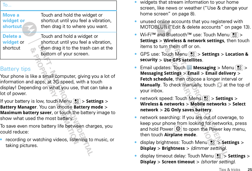 25Tips &amp; tricksBattery tipsYour phone is like a small computer, giving you a lot of information and apps, at 3G speed, with a touch display! Depending on what you use, that can take a lot of power.If your battery is low, touch Menu  &gt; Settings &gt; Battery Manager. You can choose Battery mode &gt; Maximum battery saver, or touch the battery image to show what used the most battery.To save even more battery life between charges, you could reduce:•recording or watching videos, listening to music, or taking pictures.Move a widget or shortcutTouch and hold the widget or shortcut until you feel a vibration, then drag it to where you want.Delete a widget or shortcutTouch and hold a widget or shortcut until you feel a vibration, then drag it to the trash can at the bottom of your screen.To . .. •widgets that stream information to your home screen, like news or weather (“Use &amp; change your home screen” on page 8).•unused online accounts that you registered with MOTOBLUR (“Edit &amp; delete accounts” on page 13).•Wi-Fi™ and Bluetooth™ use: Touch Menu  &gt; Settings &gt; Wireless &amp; network settings, then touch items to turn them off or on.•GPS use: Touch Menu  &gt; Settings &gt; Location &amp; security &gt; Use GPS satellites.•Email updates: Touch Messaging &gt; Menu  &gt; Messaging Settings &gt; Email &gt; Email delivery &gt; Fetch schedule, then choose a longer interval or Manually. To check manually, touch   at the top of your inbox.•network speed: Touch Menu  &gt; Settings &gt; Wireless &amp; networks &gt; Mobile networks &gt; Select network &gt; 2G Only saves battery.•network searching: If you are out of coverage, to keep your phone from looking for networks, press and hold Power  to open the Power key menu, then touch Airplane mode.•display brightness: Touch Menu  &gt; Settings &gt; Display &gt; Brightness &gt; (dimmer setting).•display timeout delay: Touch Menu  &gt; Settings &gt; Display &gt; Screen timeout &gt; (shorter setting).