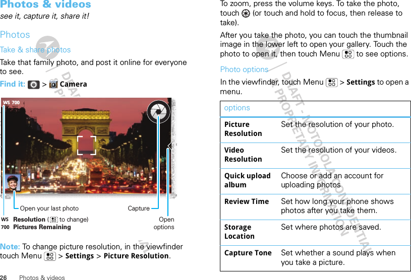 26 Photos &amp; videosPhotos &amp; videossee it, capture it, share it!PhotosTake &amp; share photosTake that family photo, and post it online for everyone to see.Find it:   &gt;  CameraNote: To change picture resolution, in the viewfinder touch Menu  &gt; Settings &gt; Picture Resolution.700WSResolution (      to change)Pictures RemainingOpen your last photo CaptureOpen optionsTo zoom, press the volume keys. To take the photo, touch   (or touch and hold to focus, then release to take).After you take the photo, you can touch the thumbnail image in the lower left to open your gallery. Touch the photo to open it, then touch Menu  to see options.Photo optionsIn the viewfinder, touch Menu  &gt; Settings to open a menu.optionsPicture ResolutionSet the resolution of your photo.Video ResolutionSet the resolution of your videos.Quick upload albumChoose or add an account for uploading photosReview Time Set how long your phone shows photos after you take them.Storage LocationSet where photos are saved.Capture Tone Set whether a sound plays when you take a picture.