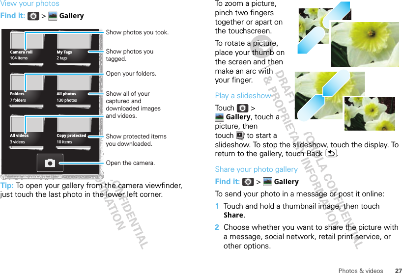27Photos &amp; videosView your photosFind it:  &gt;  GalleryTip: To open your gallery from the camera viewfinder, just touch the last photo in the lower left corner.Camera rollFoldersMy TagsAll photos104 items7 folders2 tags130 photosAll videos Copy protected3 videos 10 itemsShow photos you took.Open your folders.Show photos you tagged.Show all of your captured and downloaded images and videos.Open the camera.Show protected items you downloaded.To zoom a picture, pinch two fingers together or apart on the touchscreen.To rotate a picture, place your thumb on the screen and then make an arc with your finger.Play a slideshowTouch &gt; Gallery, touch a picture, then touch  to start a slideshow. To stop the slideshow, touch the display. To return to the gallery, touch Back .Share your photo galleryFind it:  &gt;  GalleryTo send your photo in a message or post it online:  1Touch and hold a thumbnail image, then touch Share.2Choose whether you want to share the picture with a message, social network, retail print service, or other options.