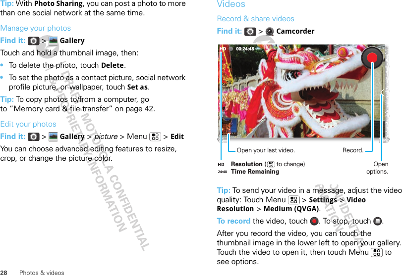 28 Photos &amp; videosTip: With Photo Sharing, you can post a photo to more than one social network at the same time.Manage your photosFind it:  &gt;  GalleryTouch and hold a thumbnail image, then:•To delete the photo, touch Delete.•To set the photo as a contact picture, social network profile picture, or wallpaper, touch Set as.Tip: To copy photos to/from a computer, go to “Memory card &amp; file transfer” on page 42.Edit your photosFind it:  &gt;  Gallery &gt; picture &gt; Menu  &gt; EditYou can choose advanced editing features to resize, crop, or change the picture color.VideosRecord &amp; share videosFind it:  &gt;  CamcorderTip: To send your video in a message, adjust the video quality: Touch Menu &gt; Settings &gt; Video Resolution &gt; Medium (QVGA).To record the video, touch  . To stop, touch  .After you record the video, you can touch the thumbnail image in the lower left to open your gallery. Touch the video to open it, then touch Menu  to see options.00:24:48HDRecord.Open options.Resolution (      to change)Time RemainingOpen your last video.