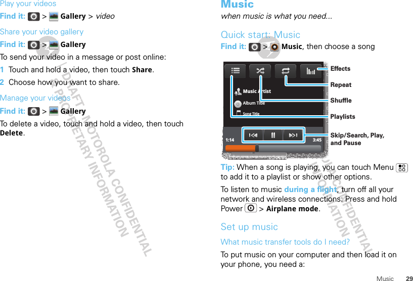 29MusicPlay your videosFind it:  &gt;  Gallery &gt; videoShare your video galleryFind it:  &gt;  GalleryTo send your video in a message or post online:  1Touch and hold a video, then touch Share.2Choose how you want to share.Manage your videosFind it:  &gt;  GalleryTo delete a video, touch and hold a video, then touch Delete.Musicwhen music is what you need...Quick start: MusicFind it:  &gt;  Music, then choose a songTip: When a song is playing, you can touch Menu  to add it to a playlist or show other options.To listen to music during a flight, turn off all your network and wireless connections: Press and hold Power  &gt; Airplane mode.Set up musicWhat music transfer tools do I need?To put music on your computer and then load it on your phone, you need a:Music ArtistAlbum TitleSong Title1:14 3:45PlaylistsShuffleRepeatEffectsSkip/Search, Play, and Pause