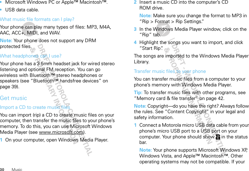 30 Music•Microsoft Windows PC or Apple™ Macintosh™.•USB data cable.What music file formats can I play?Your phone can play many types of files: MP3, M4A, AAC, ACC+, MIDI, and WAV.Note: Your phone does not support any DRM protected files. What headphones can I use?Your phone has a 3.5mm headset jack for wired stereo listening and optional FM reception. You can go wireless with Bluetooth™ stereo headphones or speakers (see “Bluetooth™ handsfree devices” on page 39).Get musicImport a CD to create music filesYou can import (rip) a CD to create music files on your computer, then transfer the music files to your phone’s memory. To do this, you can use Microsoft Windows Media Player (see www.microsoft.com).  1On your computer, open Windows Media Player.2Insert a music CD into the computer’s CD ROM drive.Note: Make sure you change the format to MP3 in “Rip &gt; Format &gt; Rip Settings.”3In the Windows Media Player window, click on the “Rip” tab.4Highlight the songs you want to import, and click “Start Rip“.The songs are imported to the Windows Media Player Library.Transfer music files to your phoneYou can transfer music files from a computer to your phone’s memory with Windows Media Player.Tip: To transfer music files with other programs, see “Memory card &amp; file transfer” on page 42.Note: Copyright—do you have the right? Always follow the rules. See “Content Copyright” in your legal and safety information.  1Connect a Motorola micro USB data cable from your phone’s micro USB port to a USB port on your computer. Your phone should show   in the status bar.Note: Your phone supports Microsoft Windows XP, Windows Vista, and Apple™ Macintosh™. Other operating systems may not be compatible. If your 