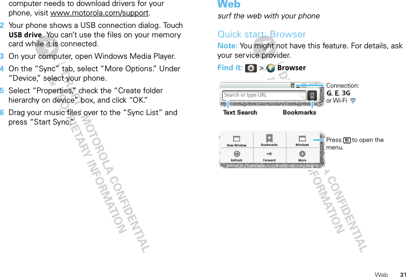 31Webcomputer needs to download drivers for your phone, visit www.motorola.com/support.2Your phone shows a USB connection dialog. Touch USB drive. You can’t use the files on your memory card while it is connected.3On your computer, open Windows Media Player.4On the “Sync” tab, select “More Options.” Under “Device,” select your phone.5Select “Properties,” check the “Create folder hierarchy on device” box, and click “OK.”6Drag your music files over to the “Sync List” and press “Start Sync.”Websurf the web with your phoneQuick start: BrowserNote: You might not have this feature. For details, ask your service provider.Find it:  &gt;  BrowserBookmarksForwardRefreshNew Window WindowsMore11:35Search or type URLConnection:   ,   ,      or Wi-Fi Press      to open the menu.BookmarksText Search