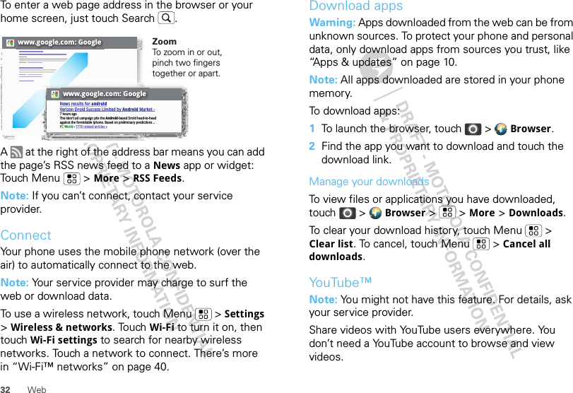 32 WebTo enter a web page address in the browser or your home screen, just touch Search .A   at the right of the address bar means you can add the page’s RSS news feed to a News app or widget: Touch Menu  &gt; More &gt; RSS Feeds.Note: If you can’t connect, contact your service provider.ConnectYour phone uses the mobile phone network (over the air) to automatically connect to the web.Note: Your service provider may charge to surf the web or download data.To use a wireless network, touch Menu  &gt; Settings &gt; Wireless &amp; networks. Touch Wi-Fi to turn it on, then touch Wi-Fi settings to search for nearby wireless networks. Touch a network to connect. There’s more in “Wi-Fi™ networks” on page 40.www.google.com: Googlewww.google.com: GoogleNews results for androidVerizon Droid Success Limited by Android Market -7 hours agoThe idon&apos;t ad campaign pits the Android-based Droid head-to-head against the formidable iphone. Based on preliminary predictions ..PC World - 1778 related articles »ZoomTo zo o m in or out, pinch two fingers together or apart.Download appsWarning: Apps downloaded from the web can be from unknown sources. To protect your phone and personal data, only download apps from sources you trust, like “Apps &amp; updates” on page 10.Note: All apps downloaded are stored in your phone memory.To download apps:   1To launch the browser, touch &gt;  Browser.2Find the app you want to download and touch the download link.Manage your downloadsTo view files or applications you have downloaded, touch &gt;  Browser &gt;   &gt; More &gt; Downloads. To clear your download history, touch Menu  &gt; Clear list. To cancel, touch Menu  &gt; Cancel all downloads.YouTube™Note: You might not have this feature. For details, ask your service provider.Share videos with YouTube users everywhere. You don’t need a YouTube account to browse and view videos.