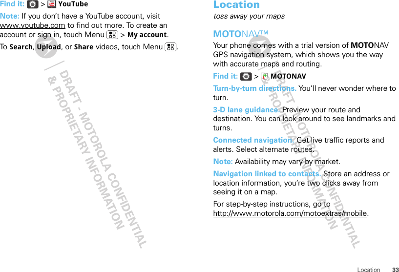 33LocationFind it:  &gt;  YouTubeNote: If you don’t have a YouTube account, visit www.youtube.com to find out more. To create an account or sign in, touch Menu  &gt; My account.To  Search, Upload, or Share videos, touch Menu . Locationtoss away your mapsMOTONAV™Your phone comes with a trial version of MOTONAV GPS navigation system, which shows you the way with accurate maps and routing.Find it:  &gt; MOTONAVTurn-by-turn directions. You’ll never wonder where to turn.3-D lane guidance. Preview your route and destination. You can look around to see landmarks and turns.Connected navigation. Get live traffic reports and alerts. Select alternate routes.Note: Availability may vary by market.Navigation linked to contacts. Store an address or location information, you’re two clicks away from seeing it on a map.For step-by-step instructions, go to http://www.motorola.com/motoextras/mobile.