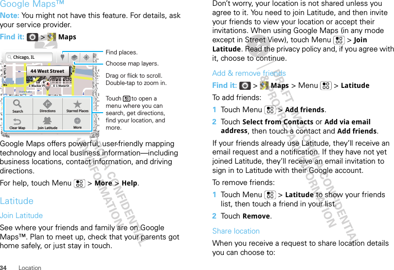 34 LocationGoogle Maps™Note: You might not have this feature. For details, ask your service provider.Find it:  &gt;  MapsGoogle Maps offers powerful, user-friendly mapping technology and local business information—including business locations, contact information, and driving directions.For help, touch Menu  &gt; More &gt; Help.LatitudeJoin LatitudeSee where your friends and family are on Google Maps™. Plan to meet up, check that your parents got home safely, or just stay in touch.N Clark StWacker DrM44 West StreetAE Randolph StN Micigan AveloC NW Lake St W Lake StE Wacker PlState/LakeLakeRandolphSt MetraRandolph/WabashWashington-BlueE S WaterStMMMHighlandHighlandHighlandHighlandSearch Directions Starred PlacesClear Map Join Latitude MoreChicago, ILDrag or flick to scroll.Double-tap to zoom in.Find places.Choose map layers.Touch      to open a menu where you can search, get directions, find your location, and more.Don’t worry, your location is not shared unless you agree to it. You need to join Latitude, and then invite your friends to view your location or accept their invitations. When using Google Maps (in any mode except in Street View), touch Menu  &gt; Join Latitude. Read the privacy policy and, if you agree with it, choose to continue.Add &amp; remove friendsFind it:  &gt;  Maps &gt; Menu  &gt; LatitudeTo add friends:  1Touch Menu  &gt; Add friends.2Touch Select from Contacts or Add via email address, then touch a contact and Add friends.If your friends already use Latitude, they’ll receive an email request and a notification. If they have not yet joined Latitude, they’ll receive an email invitation to sign in to Latitude with their Google account.To remove friends:  1Touch Menu  &gt; Latitude to show your friends list, then touch a friend in your list.2Touch Remove.Share locationWhen you receive a request to share location details you can choose to: