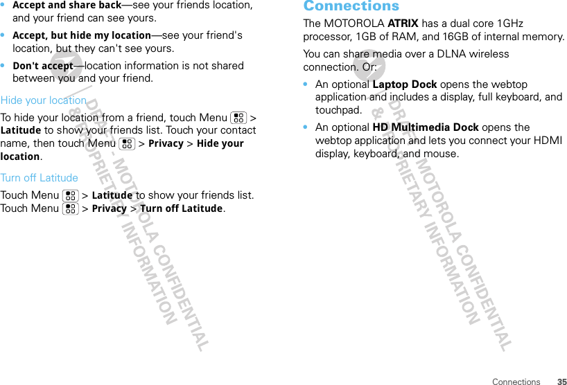 35Connections•Accept and share back—see your friends location, and your friend can see yours.•Accept, but hide my location—see your friend&apos;s location, but they can&apos;t see yours.•Don&apos;t accept—location information is not shared between you and your friend.Hide your locationTo hide your location from a friend, touch Menu  &gt; Latitude to show your friends list. Touch your contact name, then touch Menu  &gt; Privacy &gt; Hide your location.Turn off LatitudeTouch Menu  &gt; Latitude to show your friends list. Touch Menu  &gt; Privacy &gt; Turn off Latitude.ConnectionsThe MOTOROLA AT R I X  has a dual core 1GHz processor, 1GB of RAM, and 16GB of internal memory.You can share media over a DLNA wireless connection. Or:•An optional Laptop Dock opens the webtop application and includes a display, full keyboard, and touchpad.•An optional HD Multimedia Dock opens the webtop application and lets you connect your HDMI display, keyboard, and mouse.