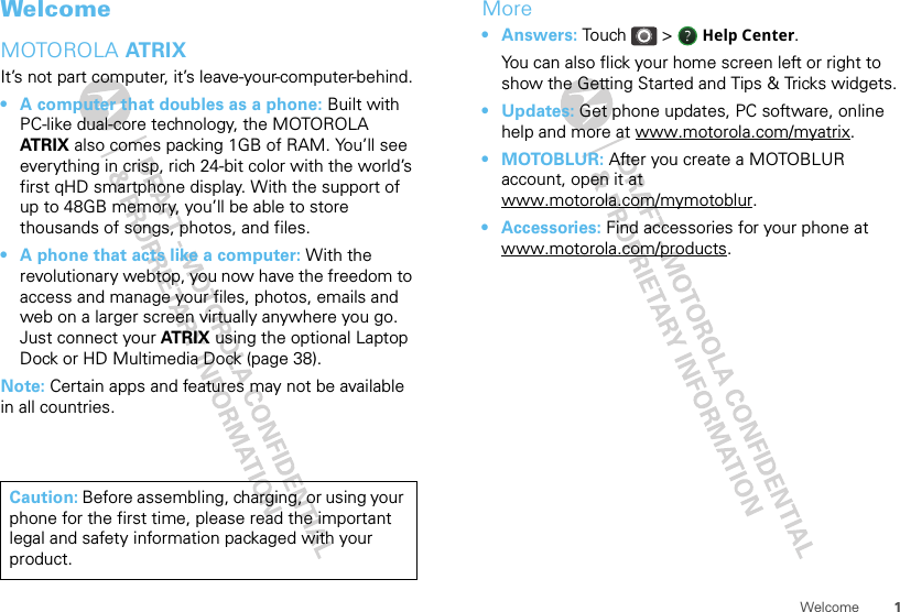 1WelcomeWelcomeMOTOROLA AT R I XIt’s not part computer, it’s leave-your-computer-behind.• A computer that doubles as a phone: Built with PC-like dual-core technology, the MOTOROLA AT R I X  also comes packing 1GB of RAM. You’ll see everything in crisp, rich 24-bit color with the world’s first qHD smartphone display. With the support of up to 48GB memory, you’ll be able to store thousands of songs, photos, and files.• A phone that acts like a computer: With the revolutionary webtop, you now have the freedom to access and manage your files, photos, emails and web on a larger screen virtually anywhere you go. Just connect your ATR I X  using the optional Laptop Dock or HD Multimedia Dock (page 38).Note: Certain apps and features may not be available in all countries.Caution: Before assembling, charging, or using your phone for the first time, please read the important legal and safety information packaged with your product.More•Answers: Touch &gt; Help Center.You can also flick your home screen left or right to show the Getting Started and Tips &amp; Tricks widgets.•Updates: Get phone updates, PC software, online help and more at www.motorola.com/myatrix.•MOTOBLUR: After you create a MOTOBLUR account, open it at www.motorola.com/mymotoblur.• Accessories: Find accessories for your phone at www.motorola.com/products.