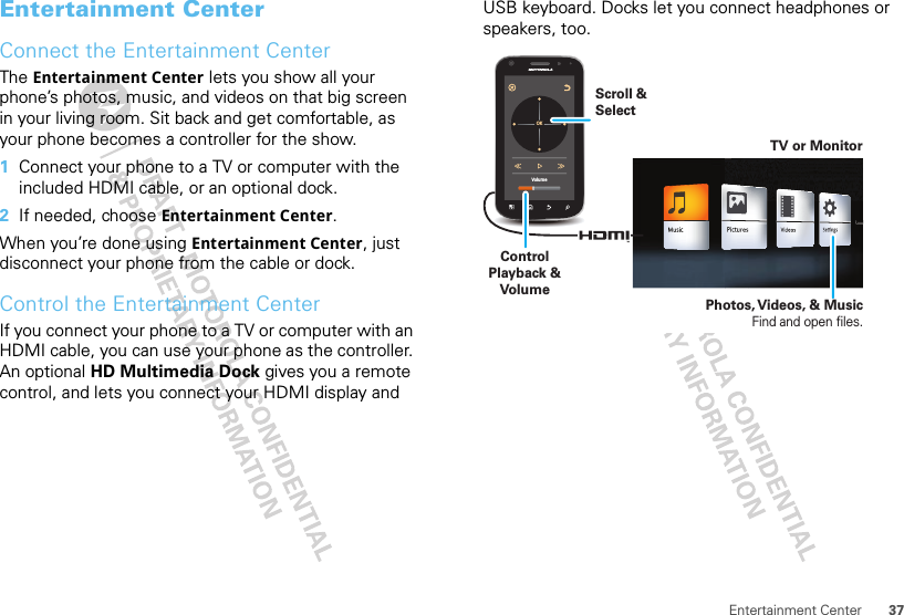 37Entertainment CenterEntertainment CenterConnect the Entertainment CenterThe Entertainment Center lets you show all your phone’s photos, music, and videos on that big screen in your living room. Sit back and get comfortable, as your phone becomes a controller for the show.  1Connect your phone to a TV or computer with the included HDMI cable, or an optional dock. 2If needed, choose Entertainment Center.When you’re done using Entertainment Center, just disconnect your phone from the cable or dock.Control the Entertainment CenterIf you connect your phone to a TV or computer with an HDMI cable, you can use your phone as the controller. An optional HD Multimedia Dock gives you a remote control, and lets you connect your HDMI display and USB keyboard. Docks let you connect headphones or speakers, too.VolumeOKTV or MonitorControl Playback &amp; VolumeScroll &amp; SelectPhotos, Videos, &amp; MusicFind and open files.