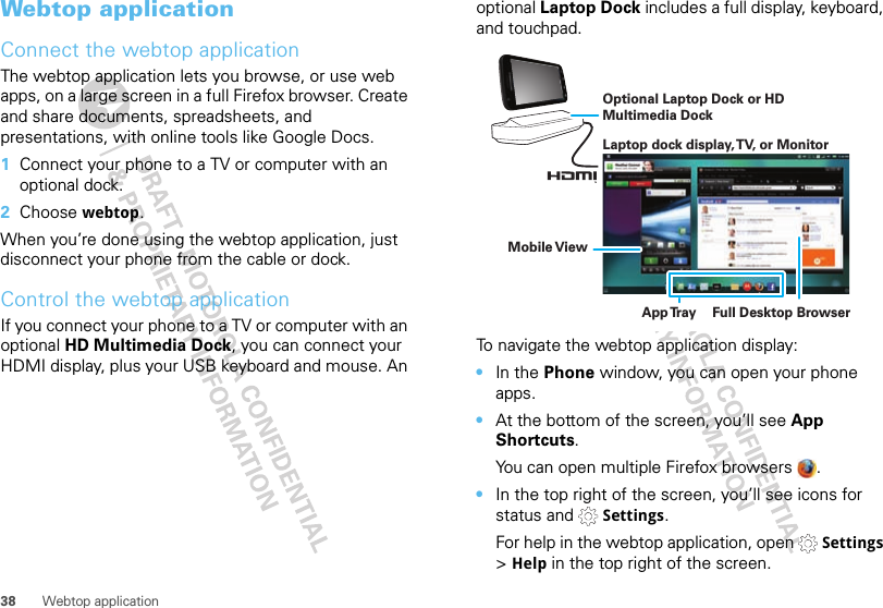 38 Webtop applicationWebtop applicationConnect the webtop applicationThe webtop application lets you browse, or use web apps, on a large screen in a full Firefox browser. Create and share documents, spreadsheets, and presentations, with online tools like Google Docs.  1Connect your phone to a TV or computer with an optional dock.2Choose webtop.When you’re done using the webtop application, just disconnect your phone from the cable or dock.Control the webtop applicationIf you connect your phone to a TV or computer with an optional HD Multimedia Dock, you can connect your HDMI display, plus your USB keyboard and mouse. An optional Laptop Dock includes a full display, keyboard, and touchpad.To navigate the webtop application display:•In the Phone window, you can open your phone apps.•At the bottom of the screen, you’ll see App Shortcuts.You can open multiple Firefox browsers  .•In the top right of the screen, you’ll see icons for status and   Settings.For help in the webtop application, open   Settings &gt; Help in the top right of the screen.Laptop dock display, TV, or MonitorMobile ViewApp Tr ay Full Desktop BrowserOptional Laptop Dock or HD Multimedia Dock