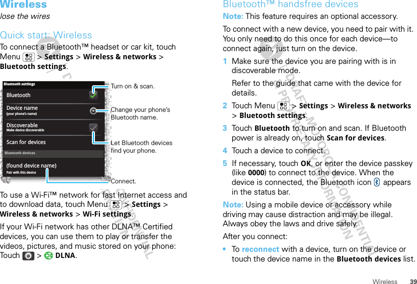 39WirelessWirelesslose the wiresQuick start: WirelessTo connect a Bluetooth™ headset or car kit, touch Menu  &gt; Settings &gt; Wireless &amp; networks &gt; Bluetooth settings.To use a Wi-Fi™ network for fast Internet access and to download data, touch Menu  &gt; Settings &gt; Wireless &amp; networks &gt; Wi-Fi settings.If your Wi-Fi network has other DLNA™ Certified devices, you can use them to play or transfer the videos, pictures, and music stored on your phone: Touch &gt;  DLNA.Bluetooth devicesBluetooth settings(your phone’s name)Device namePair with this device(found device name)Make device discoverableDiscoverableScan for devicesBluetoothTurn on &amp; scan.Change your phone’s Bluetooth name.Connect.Let Bluetooth devices find your phone.Bluetooth™ handsfree devicesNote: This feature requires an optional accessory.To connect with a new device, you need to pair with it. You only need to do this once for each device—to connect again, just turn on the device.  1Make sure the device you are pairing with is in discoverable mode.Refer to the guide that came with the device for details.2Touch Menu  &gt; Settings &gt; Wireless &amp; networks &gt; Bluetooth settings.3Touch Bluetooth to turn on and scan. If Bluetooth power is already on, touch Scan for devices.4Touch a device to connect.5If necessary, touch OK, or enter the device passkey (like 0000) to connect to the device. When the device is connected, the Bluetooth icon   appears in the status bar.Note: Using a mobile device or accessory while driving may cause distraction and may be illegal. Always obey the laws and drive safely.After you connect:•To  reconnect with a device, turn on the device or touch the device name in the Bluetooth devices list.