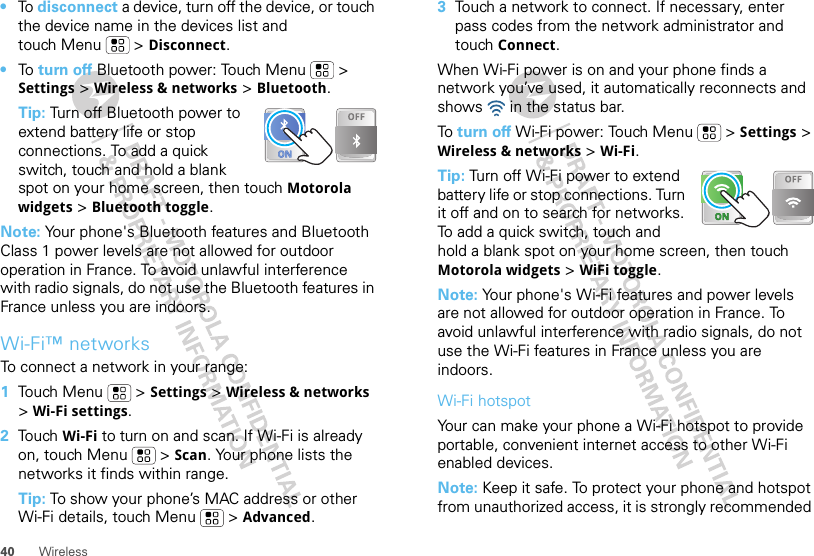 40 Wireless•To  disconnect a device, turn off the device, or touch the device name in the devices list and touch Menu  &gt; Disconnect.•To  turn off Bluetooth power: Touch Menu  &gt; Settings &gt; Wireless &amp; networks &gt; Bluetooth.Tip: Turn off Bluetooth power to extend battery life or stop connections. To add a quick switch, touch and hold a blank spot on your home screen, then touch Motorola widgets &gt; Bluetooth toggle.Note: Your phone&apos;s Bluetooth features and Bluetooth Class 1 power levels are not allowed for outdoor operation in France. To avoid unlawful interference with radio signals, do not use the Bluetooth features in France unless you are indoors.Wi-Fi™ networksTo connect a network in your range:  1Touch Menu  &gt; Settings &gt; Wireless &amp; networks &gt; Wi-Fi settings.2Touch Wi-Fi to turn on and scan. If Wi-Fi is already on, touch Menu  &gt; Scan. Your phone lists the networks it finds within range.Tip: To show your phone’s MAC address or other Wi-Fi details, touch Menu  &gt; Advanced.3Touch a network to connect. If necessary, enter pass codes from the network administrator and touch Connect.When Wi-Fi power is on and your phone finds a network you’ve used, it automatically reconnects and shows   in the status bar.To  turn off Wi-Fi power: Touch Menu  &gt; Settings &gt; Wireless &amp; networks &gt; Wi-Fi.Tip: Turn off Wi-Fi power to extend battery life or stop connections. Turn it off and on to search for networks. To add a quick switch, touch and hold a blank spot on your home screen, then touch Motorola widgets &gt; WiFi toggle.Note: Your phone&apos;s Wi-Fi features and power levels are not allowed for outdoor operation in France. To avoid unlawful interference with radio signals, do not use the Wi-Fi features in France unless you are indoors.Wi-Fi hotspotYour can make your phone a Wi-Fi hotspot to provide portable, convenient internet access to other Wi-Fi enabled devices.Note: Keep it safe. To protect your phone and hotspot from unauthorized access, it is strongly recommended 