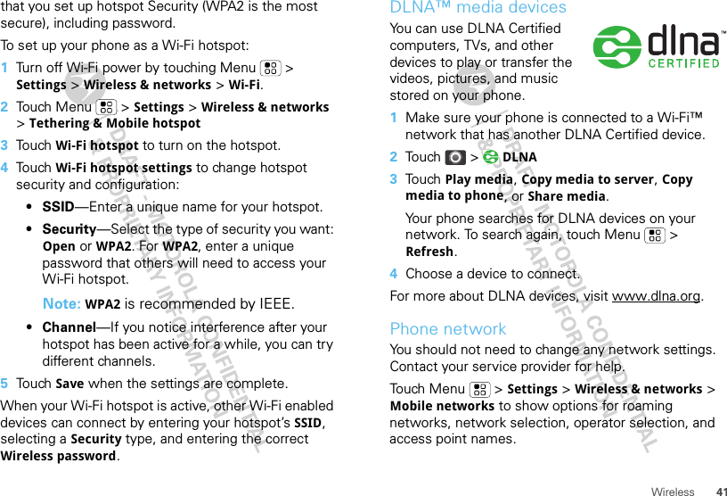 41Wirelessthat you set up hotspot Security (WPA2 is the most secure), including password.To set up your phone as a Wi-Fi hotspot:  1Turn off Wi-Fi power by touching Menu  &gt; Settings &gt; Wireless &amp; networks &gt; Wi-Fi.2Touch Menu  &gt; Settings &gt; Wireless &amp; networks &gt; Tethering &amp; Mobile hotspot3Touch Wi-Fi hotspot to turn on the hotspot.4Touch Wi-Fi hotspot settings to change hotspot security and configuration:•SSID—Enter a unique name for your hotspot.•Security—Select the type of security you want: Open or WPA2. For WPA2, enter a unique password that others will need to access your Wi-Fi hotspot.Note: WPA2 is recommended by IEEE.• Channel—If you notice interference after your hotspot has been active for a while, you can try different channels.5Touch Save when the settings are complete.When your Wi-Fi hotspot is active, other Wi-Fi enabled devices can connect by entering your hotspot’s SSID, selecting a Security type, and entering the correct Wireless password.DLNA™ media devicesYou can use DLNA Certified computers, TVs, and other devices to play or transfer the videos, pictures, and music stored on your phone.  1Make sure your phone is connected to a Wi-Fi™ network that has another DLNA Certified device.2Touch &gt;  DLNA3Touch Play media, Copy media to server, Copy media to phone, or Share media.Your phone searches for DLNA devices on your network. To search again, touch Menu  &gt; Refresh.4Choose a device to connect.For more about DLNA devices, visit www.dlna.org.Phone networkYou should not need to change any network settings. Contact your service provider for help.Touch Menu  &gt; Settings &gt; Wireless &amp; networks &gt; Mobile networks to show options for roaming networks, network selection, operator selection, and access point names.