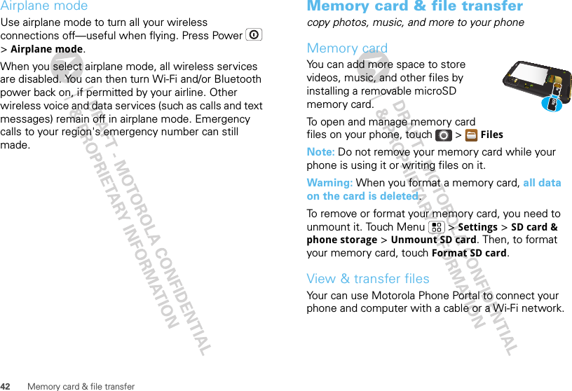 42 Memory card &amp; file transferAirplane modeUse airplane mode to turn all your wireless connections off—useful when flying. Press Power  &gt; Airplane mode.When you select airplane mode, all wireless services are disabled. You can then turn Wi-Fi and/or Bluetooth power back on, if permitted by your airline. Other wireless voice and data services (such as calls and text messages) remain off in airplane mode. Emergency calls to your region&apos;s emergency number can still made.Memory card &amp; file transfercopy photos, music, and more to your phoneMemory cardYou can add more space to store videos, music, and other files by installing a removable microSD memory card.To open and manage memory card files on your phone, touch &gt; FilesNote: Do not remove your memory card while your phone is using it or writing files on it.Warning: When you format a memory card, all data on the card is deleted.To remove or format your memory card, you need to unmount it. Touch Menu  &gt; Settings &gt; SD card &amp; phone storage &gt; Unmount SD card. Then, to format your memory card, touch Format SD card.View &amp; transfer filesYour can use Motorola Phone Portal to connect your phone and computer with a cable or a Wi-Fi network.