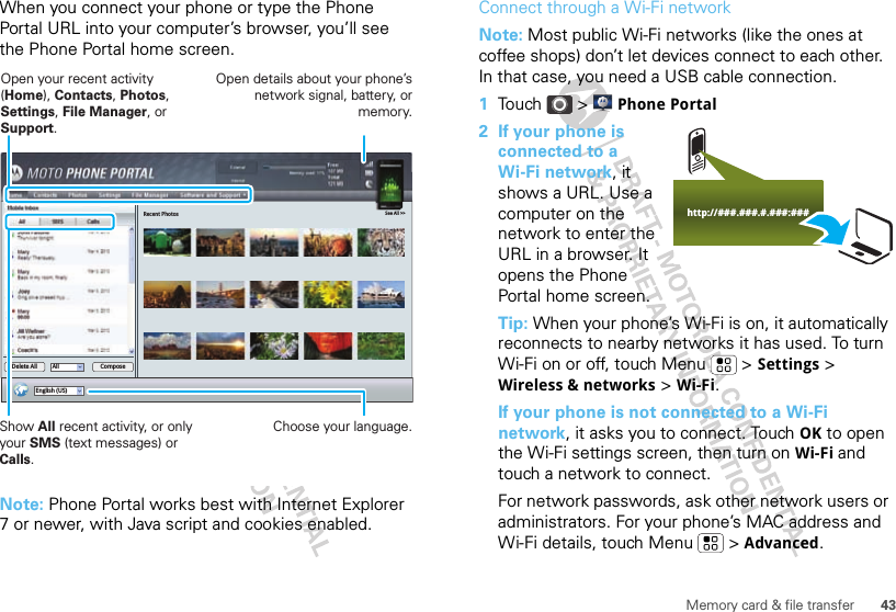 43Memory card &amp; file transferWhen you connect your phone or type the Phone Portal URL into your computer’s browser, you’ll see the Phone Portal home screen.Note: Phone Portal works best with Internet Explorer 7 or newer, with Java script and cookies enabled.Recent PhotosSee All &gt;&gt;English (US)All ComposeDelete AllShow All recent activity, or only your SMS (text messages) or Calls.Open your recent activity (Home), Contacts, Photos, Settings, File Manager, or Support.Choose your language.Open details about your phone’s network signal, battery, or memory.Connect through a Wi-Fi networkNote: Most public Wi-Fi networks (like the ones at coffee shops) don’t let devices connect to each other. In that case, you need a USB cable connection.  1Touch &gt; Phone Portal2 If your phone is connected to a Wi-Fi network, it shows a URL. Use a computer on the network to enter the URL in a browser. It opens the Phone Portal home screen.Tip: When your phone’s Wi-Fi is on, it automatically reconnects to nearby networks it has used. To turn Wi-Fi on or off, touch Menu  &gt; Settings &gt; Wireless &amp; networks &gt; Wi-Fi.If your phone is not connected to a Wi-Fi network, it asks you to connect. Touch OK to open the Wi-Fi settings screen, then turn on Wi-Fi and touch a network to connect.For network passwords, ask other network users or administrators. For your phone’s MAC address and Wi-Fi details, touch Menu  &gt; Advanced.http://###.###.#.###:###