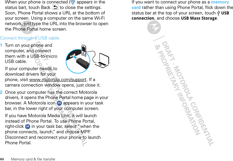 44 Memory card &amp; file transferWhen your phone is connected (  appears in the status bar), touch Back  to close the settings. Soon, Phone Portal shows a URL at the bottom of your screen. Using a computer on the same Wi-Fi network, just type the URL into the browser to open the Phone Portal home screen.Connect through a USB cable  1Turn on your phone and computer, and connect them with a USB-to-micro USB cable.If your computer needs to download drivers for your phone, visit www.motorola.com/support. If a camera connection window opens, just close it.2Once your computer has the correct Motorola drivers, it opens the Phone Portal home page in your browser. A Motorola icon   appears in your task bar, in the lower right of your computer screen.If you have Motorola Media Link, it will launch instead of Phone Portal. To use Phone Portal, right-click   in your task bar, select “when the phone connects, launch,” and choose MPP. Disconnect and reconnect your phone to launch Phone Portal.If you want to connect your phone as a memory card rather than using Phone Portal, flick down the status bar at the top of your screen, touch  USB connection, and choose USB Mass Storage.