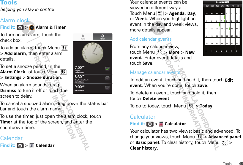 45ToolsTo o l shelping you stay in controlAlarm clockFind it:  &gt;  Alarm &amp; TimerTo turn on an alarm, touch the check box.To add an alarm, touch Menu  &gt; Add alarm, then enter alarm details.To set a snooze period, in the Alarm Clock list touch Menu  &gt; Settings &gt; Snooze duration.When an alarm sounds, drag Dismiss to turn it off or touch the screen to delay.To cancel a snoozed alarm, drag down the status bar bar and touch the alarm name.To use the timer, just open the alarm clock, touch Timer at the top of the screen, and enter the countdown time.CalendarFind it:  &gt;  CalendarAlarm Timer7:00 AMevery dayAlarm Name8:30 AMMon, Tue, Wed, Thu, FriAlarm Name9:00 AMAlarm NameYour calendar events can be viewed in different ways: Touch Menu  &gt; Agenda, Day, or Week. When you highlight an event in the day and week views, more details appear.Add calendar eventsFrom any calendar view, touch Menu  &gt; More &gt; New event. Enter event details and touch Save.Manage calendar eventsTo edit an event, touch and hold it, then touch Edit event. When you’re done, touch Save.To delete an event, touch and hold it, then touch Delete event.To go to today, touch Menu  &gt; Today.CalculatorFind it:  &gt;  CalculatorYour calculator has two views: basic and advanced. To change your views, touch Menu  &gt; Advanced panel or Basic panel. To clear history, touch Menu  &gt; Clear history.Sun Mon Tue Wed Thu Sat28 29 30 31 123456 891011 12 13 15 16 1718 19 20 22 23 2425 26 27 29 30 31123 56771421284FriDecember 2011