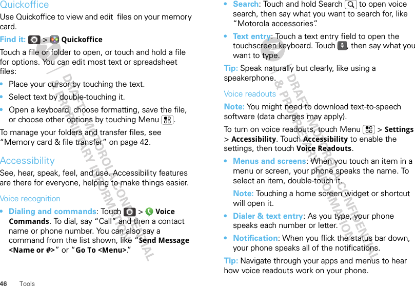 46 ToolsQuickofficeUse Quickoffice to view and edit  files on your memory card.Find it:  &gt;  QuickofficeTouch a file or folder to open, or touch and hold a file for options. You can edit most text or spreadsheet files:•Place your cursor by touching the text.•Select text by double-touching it.•Open a keyboard, choose formatting, save the file, or choose other options by touching Menu .To manage your folders and transfer files, see “Memory card &amp; file transfer” on page 42.AccessibilitySee, hear, speak, feel, and use. Accessibility features are there for everyone, helping to make things easier.Voice recognition• Dialing and commands: Touch   &gt;  Voice Commands. To dial, say “Call” and then a contact name or phone number. You can also say a command from the list shown, like “Send Message &lt;Name or #&gt;” or “Go To &lt;Menu&gt;.”• Search: Touch and hold Search   to open voice search, then say what you want to search for, like “Motorola accessories”.• Text entry: Touch a text entry field to open the touchscreen keyboard. Touch  , then say what you want to type.Tip: Speak naturally but clearly, like using a speakerphone.Voice readoutsNote: You might need to download text-to-speech software (data charges may apply).To turn on voice readouts, touch Menu  &gt; Settings &gt;Accessibility. Touch Accessibility to enable the settings, then touch Voice Readouts.• Menus and screens: When you touch an item in a menu or screen, your phone speaks the name. To select an item, double-touch it.Note: Touching a home screen widget or shortcut will open it.• Dialer &amp; text entry: As you type, your phone speaks each number or letter.• Notification: When you flick the status bar down, your phone speaks all of the notifications.Tip: Navigate through your apps and menus to hear how voice readouts work on your phone.