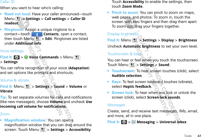 47ToolsCaller IDWhen you want to hear who’s calling:• Read out loud: Have your caller announced—touch Menu  &gt; Settings &gt; Call settings &gt; Caller ID readout.• Ringtones: Assign a unique ringtone to a contact—touch  Contacts, open a contact, then touch Menu  &gt; Edit. Ringtones are listed under Additional info.Voice settingsFind it:   &gt;  Voice Commands &gt;Menu  &gt;SettingsYou can refine recognition of your voice (Adaptation) and set options like prompts and shortcuts.Volume &amp; vibrateFind it: Menu &gt; Settings &gt; Sound &gt; Volume or VibrateTip: To set separate volumes for calls and notifications (like new messages), choose Volume and uncheck Use incoming call volume for notifications.Zoom• Magnification window: You can open a magnification window that you can drag around the screen: Touch Menu  &gt; Settings &gt; Accessibility. Touch Accessibility to enable the settings, then touch Zoom Mode.• Pinch to zoom: You can pinch to zoom on maps, web pages, and photos: To zoom in, touch the screen with two fingers and then drag them apart. To zoom out, drag your fingers together.Display brightnessFind it: Menu  &gt; Settings &gt; Display &gt; BrightnessUncheck Automatic brightness to set your own level.Touchscreen &amp; keysYou can hear or feel when you touch the touchscreen. Touch Menu  &gt; Settings &gt; Sound:• Touchscreen: To hear screen touches (click), select Audible selection.•Keys: To feel screen keyboard touches (vibrate), select Haptic feedback.• Screen lock: To hear when you lock or unlock the screen (click), select Screen lock sounds.MessagesCreate, send, and receive text messages, IMs, email, and more, all in one place.Find it:   &gt; Messaging &gt; Universal inbox