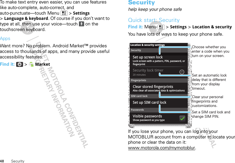 48 SecurityTo make text entry even easier, you can use features like auto-complete, auto-correct, and auto-punctuate—touch Menu  &gt; Settings &gt;Language &amp; keyboard. Of course if you don’t want to type at all, then use your voice—touch   on the touchscreen keyboard.AppsWant more? No problem. Android Market™ provides access to thousands of apps, and many provide useful accessibility features.Find it:  &gt;  MarketSecurityhelp keep your phone safeQuick start: SecurityFind it: Menu  &gt; Settings &gt; Location &amp; securityYou have lots of ways to keep your phone safe.If you lose your phone, you can log into your MOTOBLUR account from a computer to locate your phone or clear the data on it: www.motorola.com/mymotoblur.SecurityLock screen with a pattern, PIN, password, or fingerprint20 minutesClear stored fingerprintsSet up screen lockLocation &amp; security settingsFingerprintsSecurity lock timerSet up SIM card lockSIM card lockPasswordsShow password as you typeAlso clear all associated data &amp; optimizationsVisible passwordsSet a SIM card lock and change SIM PIN.Choose whether you enter a code when you turn on your screen.Set an automatic lock delay that is different from your display timeout.Clear your personal fingerprints and customizations.