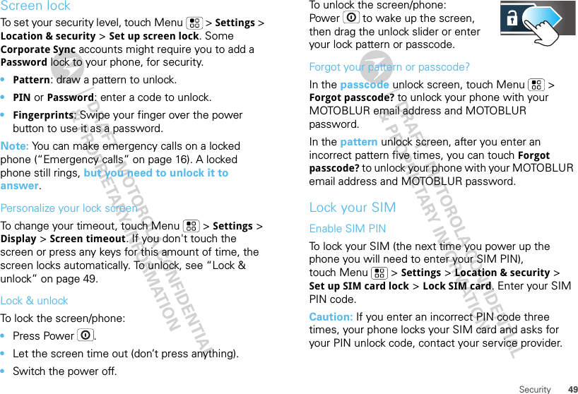 49SecurityScreen lockTo set your security level, touch Menu  &gt; Settings &gt; Location &amp; security &gt; Set up screen lock. Some Corporate Sync accounts might require you to add a Password lock to your phone, for security.•Pattern: draw a pattern to unlock.•PIN or Password: enter a code to unlock.•Fingerprints: Swipe your finger over the power button to use it as a password.Note: You can make emergency calls on a locked phone (“Emergency calls” on page 16). A locked phone still rings, but you need to unlock it to answer.Personalize your lock screenTo change your timeout, touch Menu  &gt; Settings &gt; Display &gt; Screen timeout. If you don&apos;t touch the screen or press any keys for this amount of time, the screen locks automatically. To unlock, see “Lock &amp; unlock” on page 49.Lock &amp; unlockTo lock the screen/phone: •Press Power .•Let the screen time out (don’t press anything).•Switch the power off.To unlock the screen/phone: Power  to wake up the screen, then drag the unlock slider or enter your lock pattern or passcode.Forgot your pattern or passcode?In the passcode unlock screen, touch Menu  &gt; Forgot passcode? to unlock your phone with your MOTOBLUR email address and MOTOBLUR password.In the pattern unlock screen, after you enter an incorrect pattern five times, you can touch Forgot passcode? to unlock your phone with your MOTOBLUR email address and MOTOBLUR password.Lock your SIMEnable SIM PINTo lock your SIM (the next time you power up the phone you will need to enter your SIM PIN), touch Menu  &gt; Settings &gt; Location &amp; security &gt; Set up SIM card lock &gt; Lock SIM card. Enter your SIM PIN code.Caution: If you enter an incorrect PIN code three times, your phone locks your SIM card and asks for your PIN unlock code, contact your service provider.